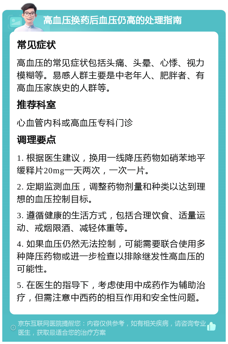 高血压换药后血压仍高的处理指南 常见症状 高血压的常见症状包括头痛、头晕、心悸、视力模糊等。易感人群主要是中老年人、肥胖者、有高血压家族史的人群等。 推荐科室 心血管内科或高血压专科门诊 调理要点 1. 根据医生建议，换用一线降压药物如硝苯地平缓释片20mg一天两次，一次一片。 2. 定期监测血压，调整药物剂量和种类以达到理想的血压控制目标。 3. 遵循健康的生活方式，包括合理饮食、适量运动、戒烟限酒、减轻体重等。 4. 如果血压仍然无法控制，可能需要联合使用多种降压药物或进一步检查以排除继发性高血压的可能性。 5. 在医生的指导下，考虑使用中成药作为辅助治疗，但需注意中西药的相互作用和安全性问题。