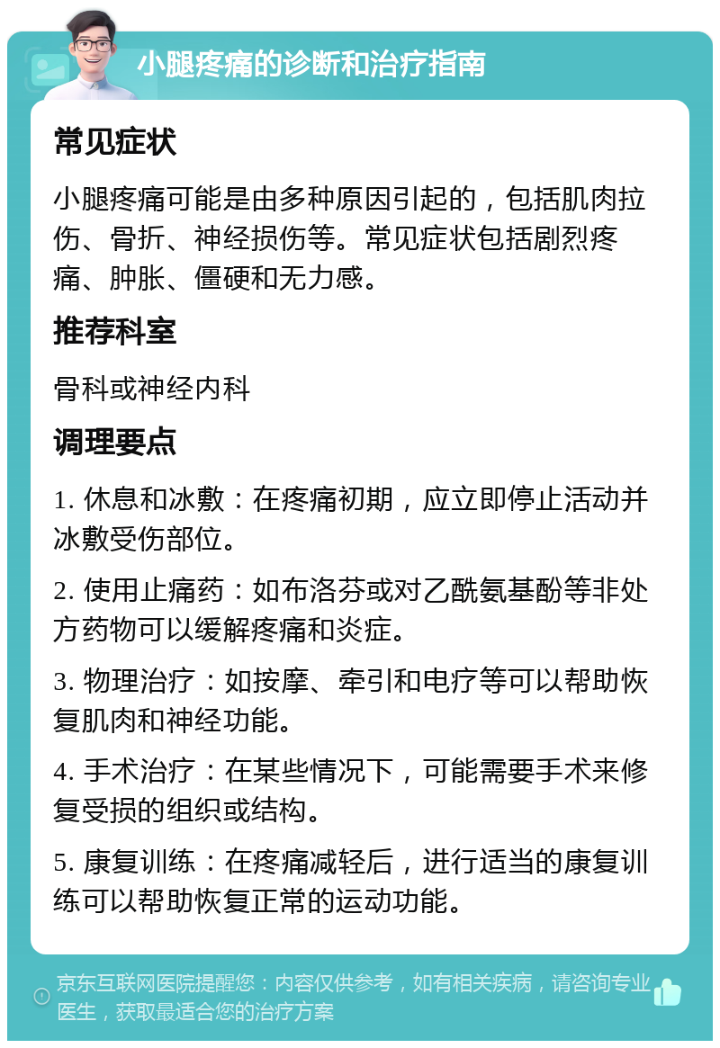 小腿疼痛的诊断和治疗指南 常见症状 小腿疼痛可能是由多种原因引起的，包括肌肉拉伤、骨折、神经损伤等。常见症状包括剧烈疼痛、肿胀、僵硬和无力感。 推荐科室 骨科或神经内科 调理要点 1. 休息和冰敷：在疼痛初期，应立即停止活动并冰敷受伤部位。 2. 使用止痛药：如布洛芬或对乙酰氨基酚等非处方药物可以缓解疼痛和炎症。 3. 物理治疗：如按摩、牵引和电疗等可以帮助恢复肌肉和神经功能。 4. 手术治疗：在某些情况下，可能需要手术来修复受损的组织或结构。 5. 康复训练：在疼痛减轻后，进行适当的康复训练可以帮助恢复正常的运动功能。