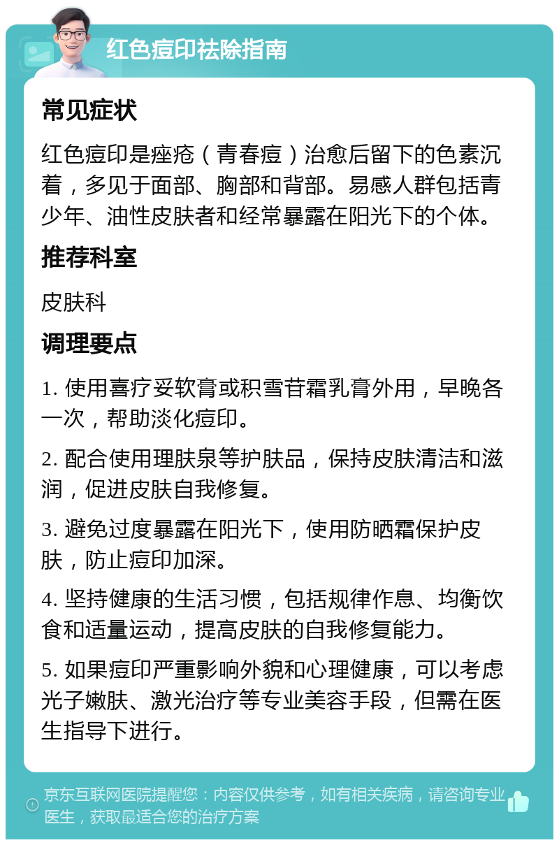 红色痘印祛除指南 常见症状 红色痘印是痤疮（青春痘）治愈后留下的色素沉着，多见于面部、胸部和背部。易感人群包括青少年、油性皮肤者和经常暴露在阳光下的个体。 推荐科室 皮肤科 调理要点 1. 使用喜疗妥软膏或积雪苷霜乳膏外用，早晚各一次，帮助淡化痘印。 2. 配合使用理肤泉等护肤品，保持皮肤清洁和滋润，促进皮肤自我修复。 3. 避免过度暴露在阳光下，使用防晒霜保护皮肤，防止痘印加深。 4. 坚持健康的生活习惯，包括规律作息、均衡饮食和适量运动，提高皮肤的自我修复能力。 5. 如果痘印严重影响外貌和心理健康，可以考虑光子嫩肤、激光治疗等专业美容手段，但需在医生指导下进行。