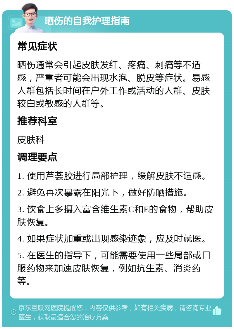 晒伤的自我护理指南 常见症状 晒伤通常会引起皮肤发红、疼痛、刺痛等不适感，严重者可能会出现水泡、脱皮等症状。易感人群包括长时间在户外工作或活动的人群、皮肤较白或敏感的人群等。 推荐科室 皮肤科 调理要点 1. 使用芦荟胶进行局部护理，缓解皮肤不适感。 2. 避免再次暴露在阳光下，做好防晒措施。 3. 饮食上多摄入富含维生素C和E的食物，帮助皮肤恢复。 4. 如果症状加重或出现感染迹象，应及时就医。 5. 在医生的指导下，可能需要使用一些局部或口服药物来加速皮肤恢复，例如抗生素、消炎药等。