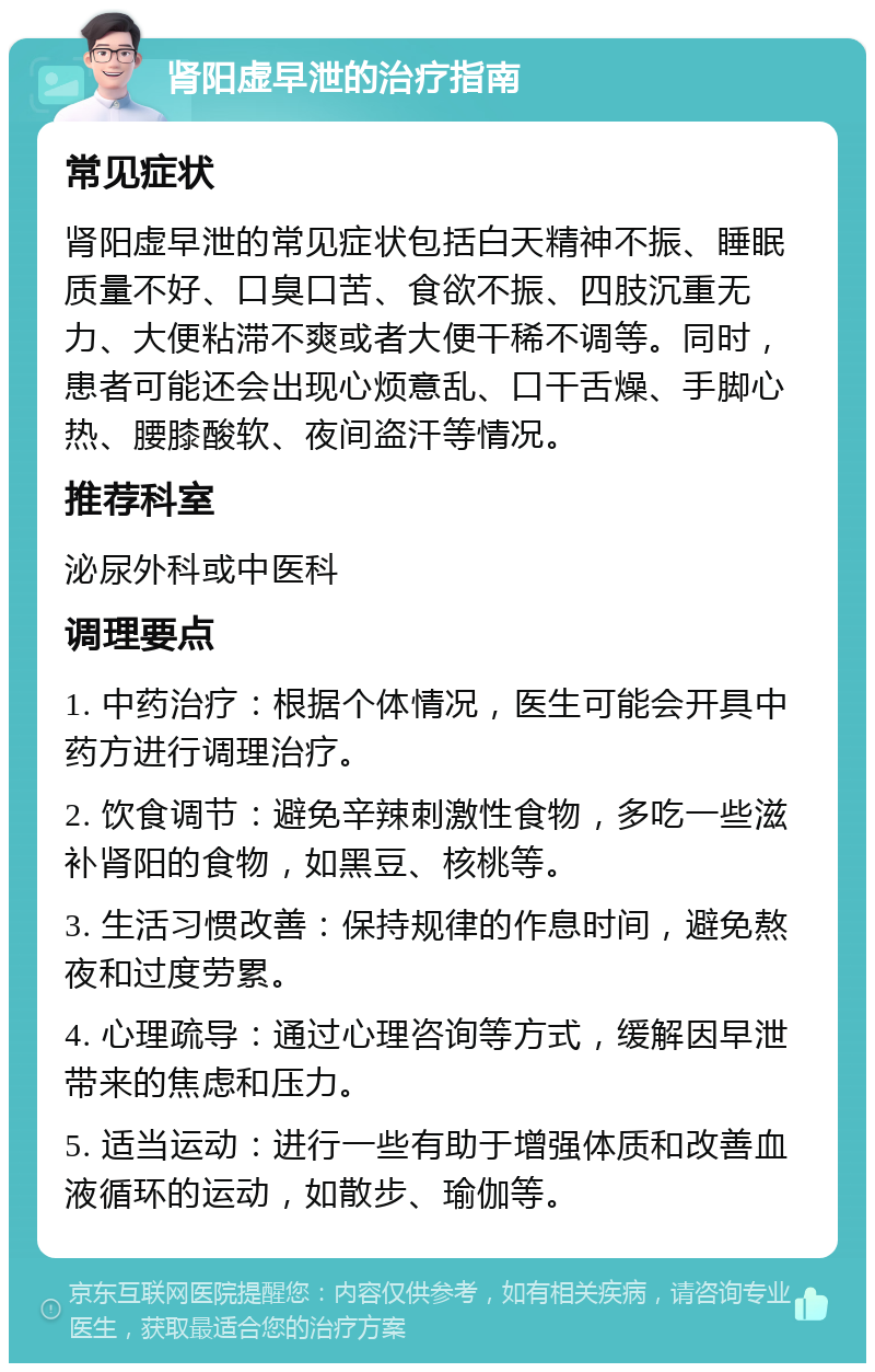 肾阳虚早泄的治疗指南 常见症状 肾阳虚早泄的常见症状包括白天精神不振、睡眠质量不好、口臭口苦、食欲不振、四肢沉重无力、大便粘滞不爽或者大便干稀不调等。同时，患者可能还会出现心烦意乱、口干舌燥、手脚心热、腰膝酸软、夜间盗汗等情况。 推荐科室 泌尿外科或中医科 调理要点 1. 中药治疗：根据个体情况，医生可能会开具中药方进行调理治疗。 2. 饮食调节：避免辛辣刺激性食物，多吃一些滋补肾阳的食物，如黑豆、核桃等。 3. 生活习惯改善：保持规律的作息时间，避免熬夜和过度劳累。 4. 心理疏导：通过心理咨询等方式，缓解因早泄带来的焦虑和压力。 5. 适当运动：进行一些有助于增强体质和改善血液循环的运动，如散步、瑜伽等。