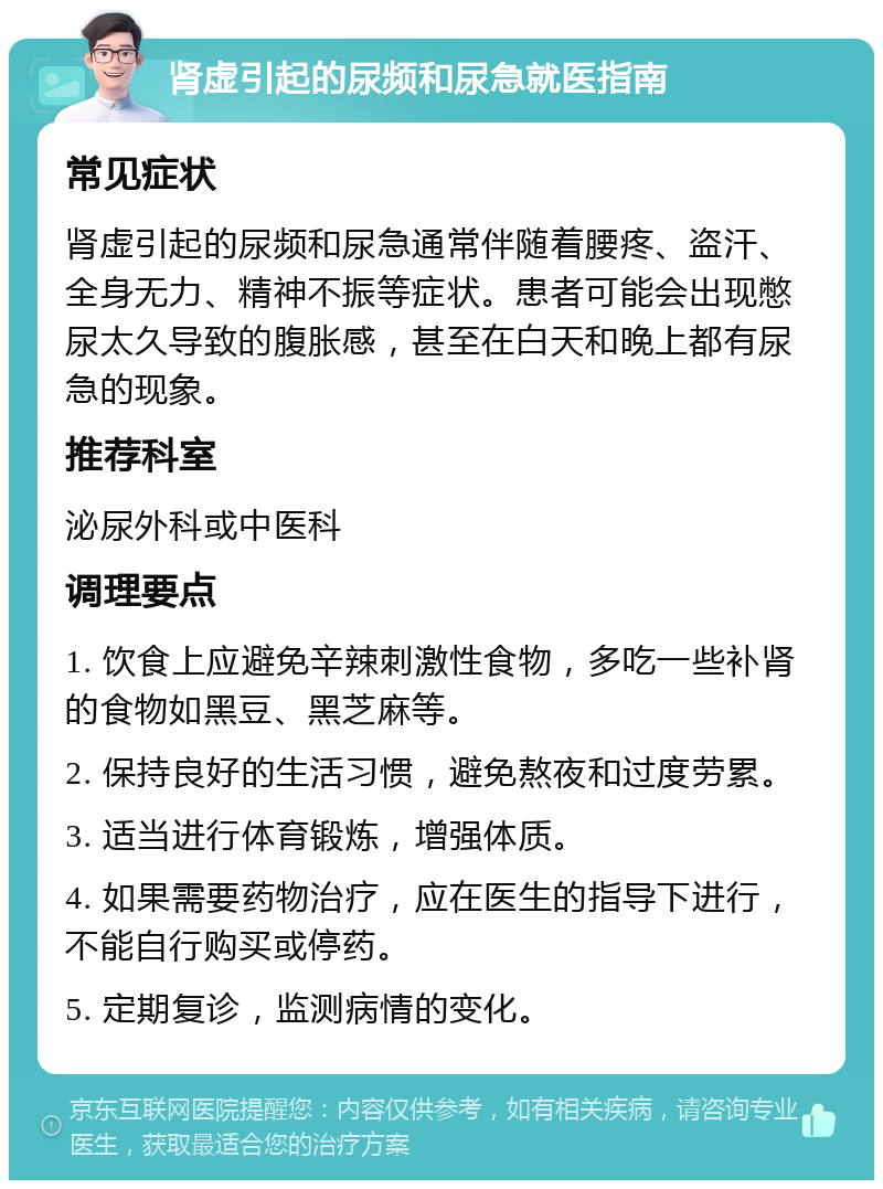 肾虚引起的尿频和尿急就医指南 常见症状 肾虚引起的尿频和尿急通常伴随着腰疼、盗汗、全身无力、精神不振等症状。患者可能会出现憋尿太久导致的腹胀感，甚至在白天和晚上都有尿急的现象。 推荐科室 泌尿外科或中医科 调理要点 1. 饮食上应避免辛辣刺激性食物，多吃一些补肾的食物如黑豆、黑芝麻等。 2. 保持良好的生活习惯，避免熬夜和过度劳累。 3. 适当进行体育锻炼，增强体质。 4. 如果需要药物治疗，应在医生的指导下进行，不能自行购买或停药。 5. 定期复诊，监测病情的变化。