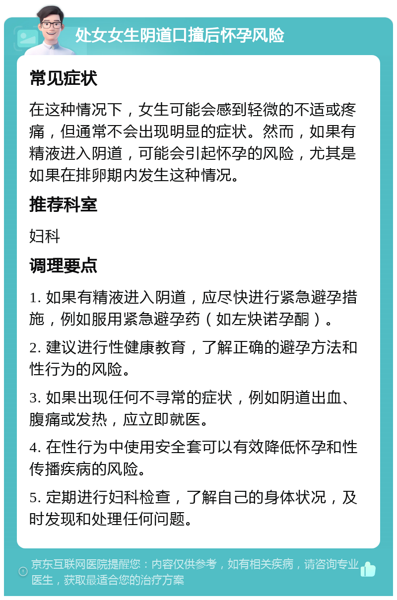 处女女生阴道口撞后怀孕风险 常见症状 在这种情况下，女生可能会感到轻微的不适或疼痛，但通常不会出现明显的症状。然而，如果有精液进入阴道，可能会引起怀孕的风险，尤其是如果在排卵期内发生这种情况。 推荐科室 妇科 调理要点 1. 如果有精液进入阴道，应尽快进行紧急避孕措施，例如服用紧急避孕药（如左炔诺孕酮）。 2. 建议进行性健康教育，了解正确的避孕方法和性行为的风险。 3. 如果出现任何不寻常的症状，例如阴道出血、腹痛或发热，应立即就医。 4. 在性行为中使用安全套可以有效降低怀孕和性传播疾病的风险。 5. 定期进行妇科检查，了解自己的身体状况，及时发现和处理任何问题。