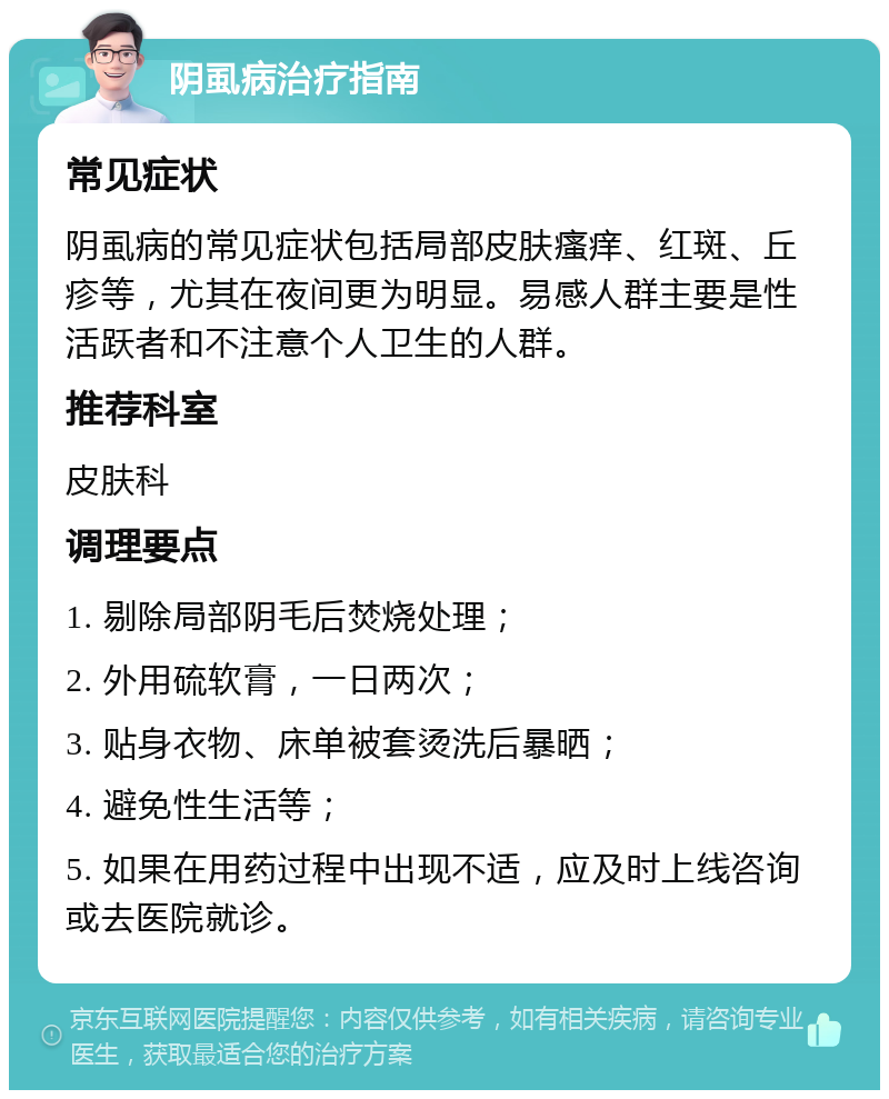 阴虱病治疗指南 常见症状 阴虱病的常见症状包括局部皮肤瘙痒、红斑、丘疹等，尤其在夜间更为明显。易感人群主要是性活跃者和不注意个人卫生的人群。 推荐科室 皮肤科 调理要点 1. 剔除局部阴毛后焚烧处理； 2. 外用硫软膏，一日两次； 3. 贴身衣物、床单被套烫洗后暴晒； 4. 避免性生活等； 5. 如果在用药过程中出现不适，应及时上线咨询或去医院就诊。