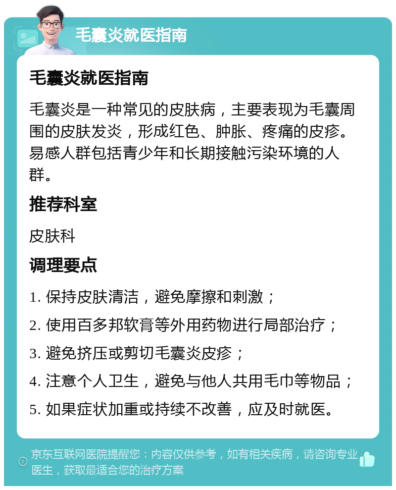 毛囊炎就医指南 毛囊炎就医指南 毛囊炎是一种常见的皮肤病，主要表现为毛囊周围的皮肤发炎，形成红色、肿胀、疼痛的皮疹。易感人群包括青少年和长期接触污染环境的人群。 推荐科室 皮肤科 调理要点 1. 保持皮肤清洁，避免摩擦和刺激； 2. 使用百多邦软膏等外用药物进行局部治疗； 3. 避免挤压或剪切毛囊炎皮疹； 4. 注意个人卫生，避免与他人共用毛巾等物品； 5. 如果症状加重或持续不改善，应及时就医。