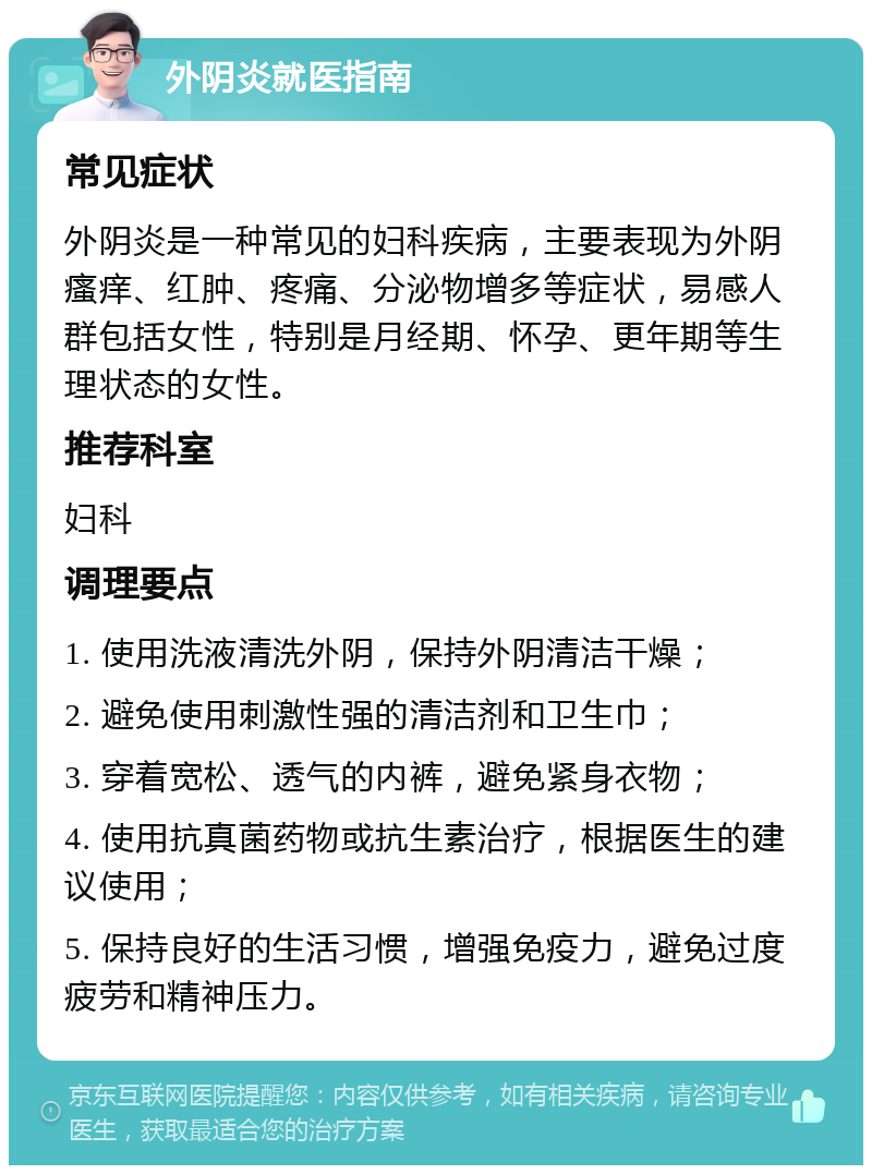 外阴炎就医指南 常见症状 外阴炎是一种常见的妇科疾病，主要表现为外阴瘙痒、红肿、疼痛、分泌物增多等症状，易感人群包括女性，特别是月经期、怀孕、更年期等生理状态的女性。 推荐科室 妇科 调理要点 1. 使用洗液清洗外阴，保持外阴清洁干燥； 2. 避免使用刺激性强的清洁剂和卫生巾； 3. 穿着宽松、透气的内裤，避免紧身衣物； 4. 使用抗真菌药物或抗生素治疗，根据医生的建议使用； 5. 保持良好的生活习惯，增强免疫力，避免过度疲劳和精神压力。