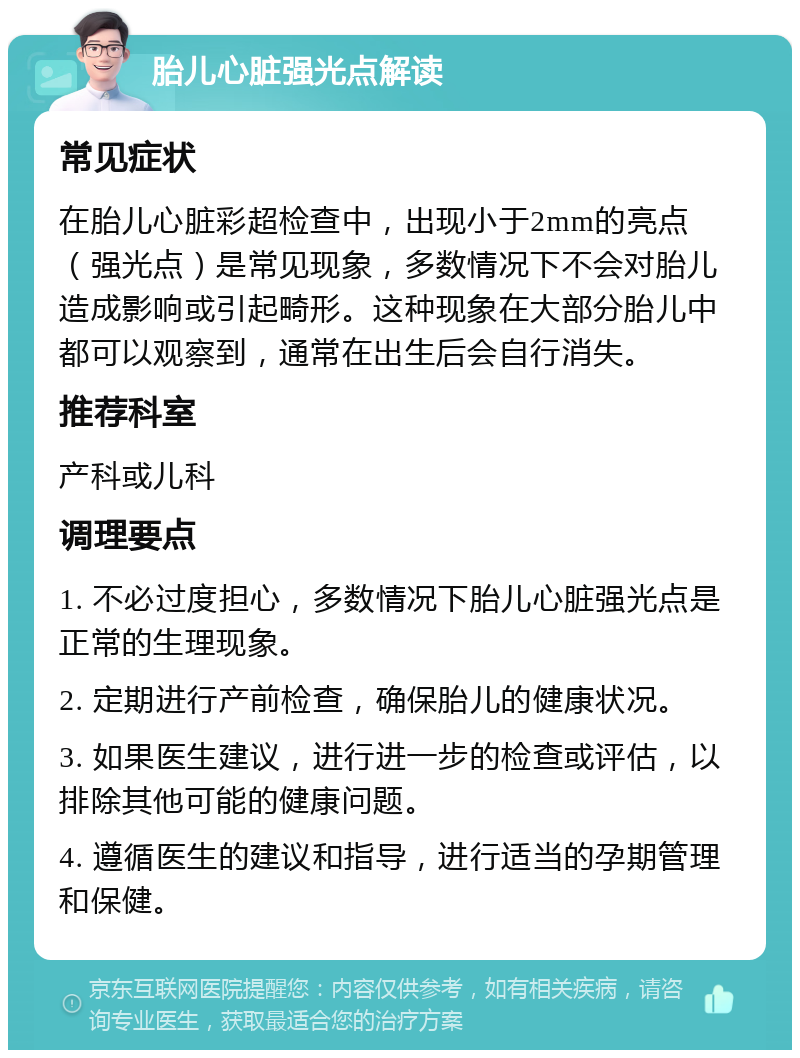 胎儿心脏强光点解读 常见症状 在胎儿心脏彩超检查中，出现小于2mm的亮点（强光点）是常见现象，多数情况下不会对胎儿造成影响或引起畸形。这种现象在大部分胎儿中都可以观察到，通常在出生后会自行消失。 推荐科室 产科或儿科 调理要点 1. 不必过度担心，多数情况下胎儿心脏强光点是正常的生理现象。 2. 定期进行产前检查，确保胎儿的健康状况。 3. 如果医生建议，进行进一步的检查或评估，以排除其他可能的健康问题。 4. 遵循医生的建议和指导，进行适当的孕期管理和保健。