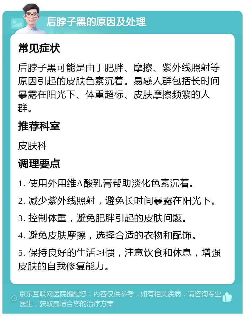 后脖子黑的原因及处理 常见症状 后脖子黑可能是由于肥胖、摩擦、紫外线照射等原因引起的皮肤色素沉着。易感人群包括长时间暴露在阳光下、体重超标、皮肤摩擦频繁的人群。 推荐科室 皮肤科 调理要点 1. 使用外用维A酸乳膏帮助淡化色素沉着。 2. 减少紫外线照射，避免长时间暴露在阳光下。 3. 控制体重，避免肥胖引起的皮肤问题。 4. 避免皮肤摩擦，选择合适的衣物和配饰。 5. 保持良好的生活习惯，注意饮食和休息，增强皮肤的自我修复能力。