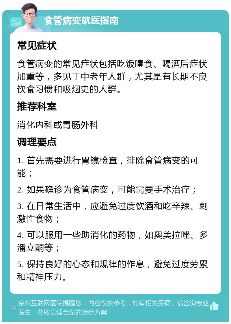 食管病变就医指南 常见症状 食管病变的常见症状包括吃饭噎食、喝酒后症状加重等，多见于中老年人群，尤其是有长期不良饮食习惯和吸烟史的人群。 推荐科室 消化内科或胃肠外科 调理要点 1. 首先需要进行胃镜检查，排除食管病变的可能； 2. 如果确诊为食管病变，可能需要手术治疗； 3. 在日常生活中，应避免过度饮酒和吃辛辣、刺激性食物； 4. 可以服用一些助消化的药物，如奥美拉唑、多潘立酮等； 5. 保持良好的心态和规律的作息，避免过度劳累和精神压力。