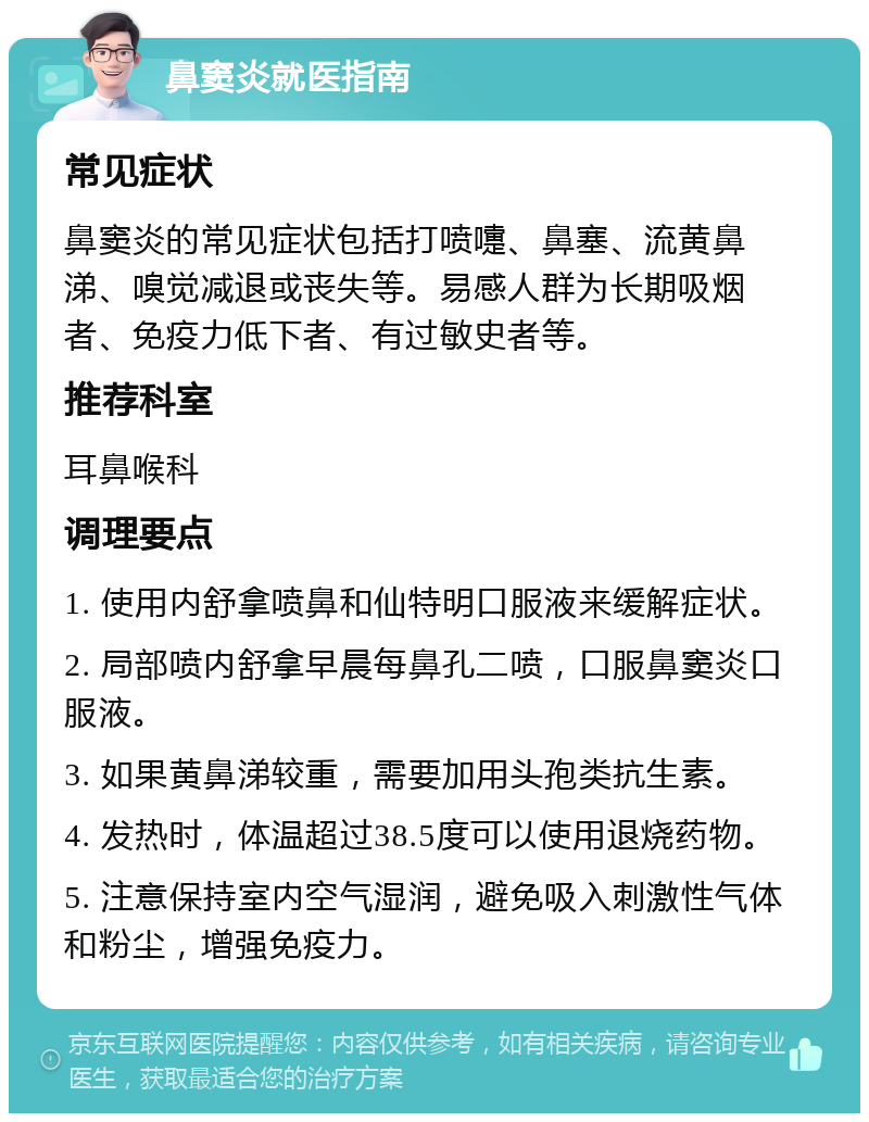 鼻窦炎就医指南 常见症状 鼻窦炎的常见症状包括打喷嚏、鼻塞、流黄鼻涕、嗅觉减退或丧失等。易感人群为长期吸烟者、免疫力低下者、有过敏史者等。 推荐科室 耳鼻喉科 调理要点 1. 使用内舒拿喷鼻和仙特明口服液来缓解症状。 2. 局部喷内舒拿早晨每鼻孔二喷，口服鼻窦炎口服液。 3. 如果黄鼻涕较重，需要加用头孢类抗生素。 4. 发热时，体温超过38.5度可以使用退烧药物。 5. 注意保持室内空气湿润，避免吸入刺激性气体和粉尘，增强免疫力。