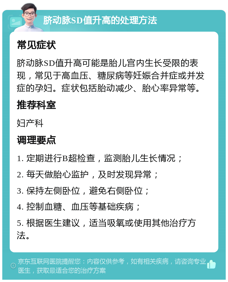 脐动脉SD值升高的处理方法 常见症状 脐动脉SD值升高可能是胎儿宫内生长受限的表现，常见于高血压、糖尿病等妊娠合并症或并发症的孕妇。症状包括胎动减少、胎心率异常等。 推荐科室 妇产科 调理要点 1. 定期进行B超检查，监测胎儿生长情况； 2. 每天做胎心监护，及时发现异常； 3. 保持左侧卧位，避免右侧卧位； 4. 控制血糖、血压等基础疾病； 5. 根据医生建议，适当吸氧或使用其他治疗方法。