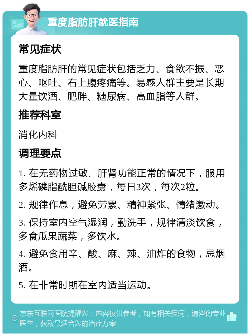 重度脂肪肝就医指南 常见症状 重度脂肪肝的常见症状包括乏力、食欲不振、恶心、呕吐、右上腹疼痛等。易感人群主要是长期大量饮酒、肥胖、糖尿病、高血脂等人群。 推荐科室 消化内科 调理要点 1. 在无药物过敏、肝肾功能正常的情况下，服用多烯磷脂酰胆碱胶囊，每日3次，每次2粒。 2. 规律作息，避免劳累、精神紧张、情绪激动。 3. 保持室内空气湿润，勤洗手，规律清淡饮食，多食瓜果蔬菜，多饮水。 4. 避免食用辛、酸、麻、辣、油炸的食物，忌烟酒。 5. 在非常时期在室内适当运动。