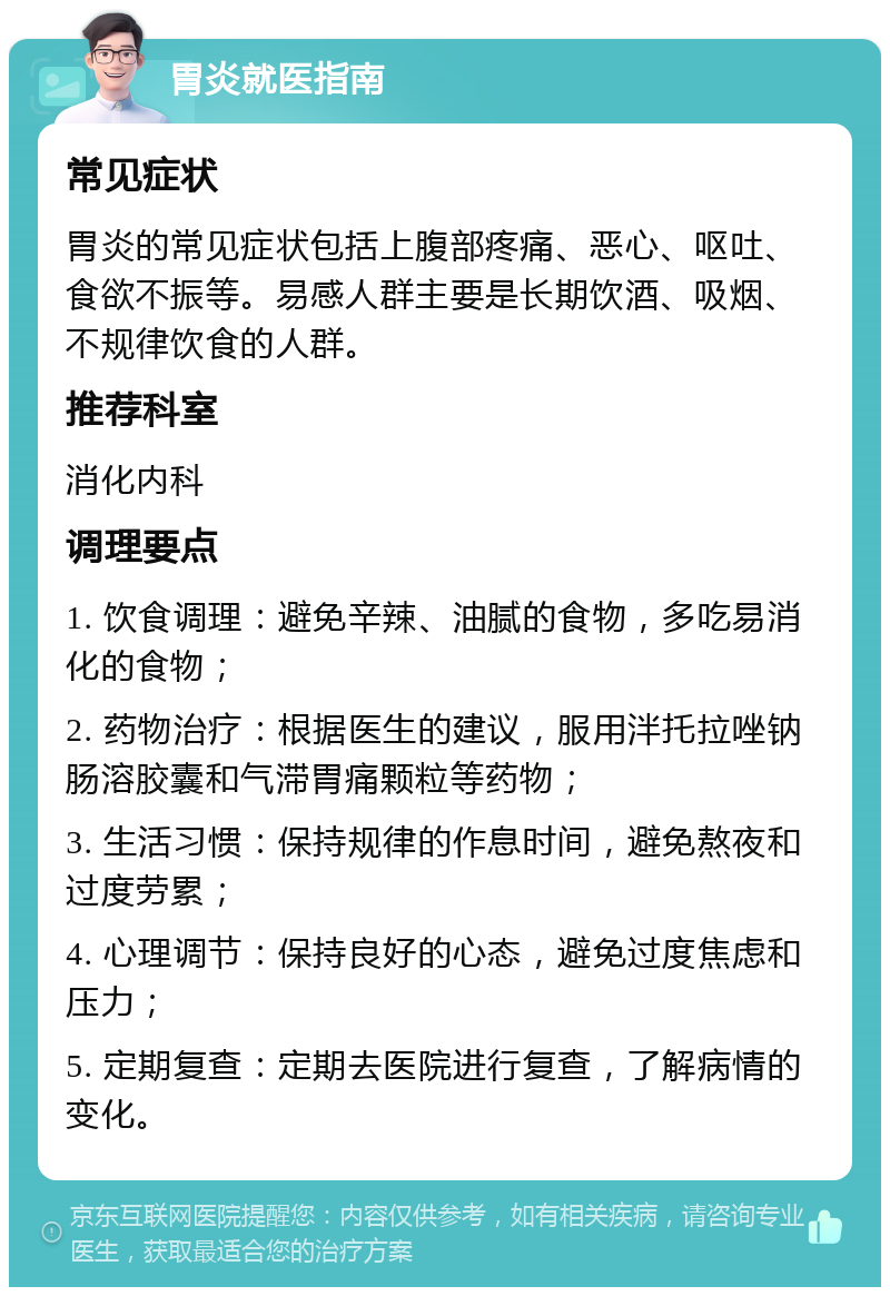 胃炎就医指南 常见症状 胃炎的常见症状包括上腹部疼痛、恶心、呕吐、食欲不振等。易感人群主要是长期饮酒、吸烟、不规律饮食的人群。 推荐科室 消化内科 调理要点 1. 饮食调理：避免辛辣、油腻的食物，多吃易消化的食物； 2. 药物治疗：根据医生的建议，服用泮托拉唑钠肠溶胶囊和气滞胃痛颗粒等药物； 3. 生活习惯：保持规律的作息时间，避免熬夜和过度劳累； 4. 心理调节：保持良好的心态，避免过度焦虑和压力； 5. 定期复查：定期去医院进行复查，了解病情的变化。