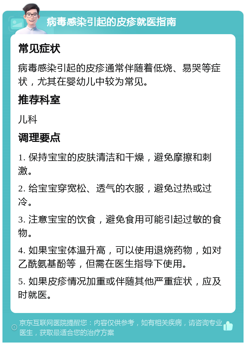 病毒感染引起的皮疹就医指南 常见症状 病毒感染引起的皮疹通常伴随着低烧、易哭等症状，尤其在婴幼儿中较为常见。 推荐科室 儿科 调理要点 1. 保持宝宝的皮肤清洁和干燥，避免摩擦和刺激。 2. 给宝宝穿宽松、透气的衣服，避免过热或过冷。 3. 注意宝宝的饮食，避免食用可能引起过敏的食物。 4. 如果宝宝体温升高，可以使用退烧药物，如对乙酰氨基酚等，但需在医生指导下使用。 5. 如果皮疹情况加重或伴随其他严重症状，应及时就医。