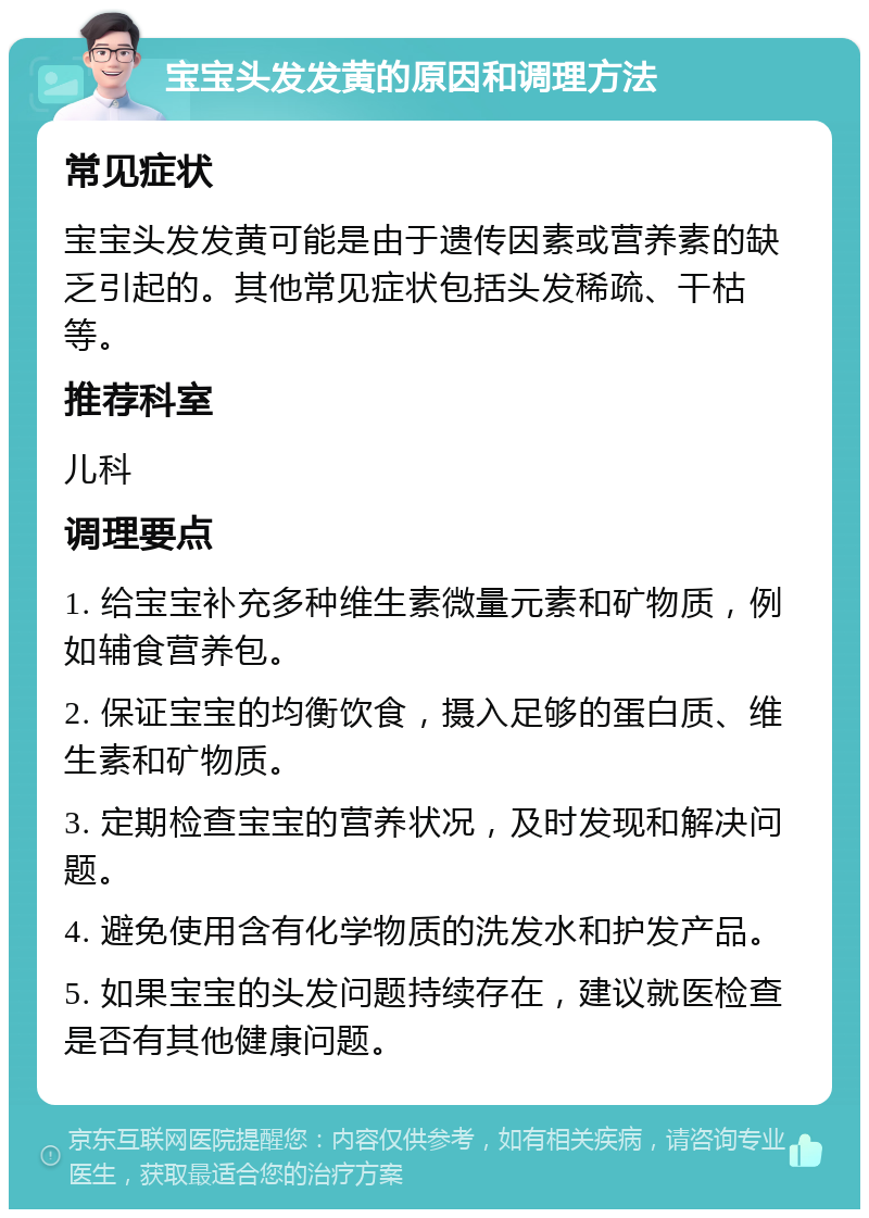 宝宝头发发黄的原因和调理方法 常见症状 宝宝头发发黄可能是由于遗传因素或营养素的缺乏引起的。其他常见症状包括头发稀疏、干枯等。 推荐科室 儿科 调理要点 1. 给宝宝补充多种维生素微量元素和矿物质，例如辅食营养包。 2. 保证宝宝的均衡饮食，摄入足够的蛋白质、维生素和矿物质。 3. 定期检查宝宝的营养状况，及时发现和解决问题。 4. 避免使用含有化学物质的洗发水和护发产品。 5. 如果宝宝的头发问题持续存在，建议就医检查是否有其他健康问题。