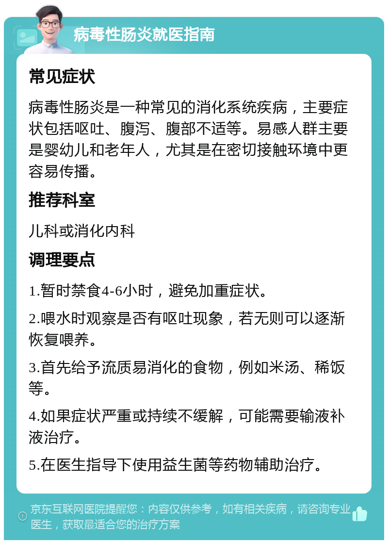 病毒性肠炎就医指南 常见症状 病毒性肠炎是一种常见的消化系统疾病，主要症状包括呕吐、腹泻、腹部不适等。易感人群主要是婴幼儿和老年人，尤其是在密切接触环境中更容易传播。 推荐科室 儿科或消化内科 调理要点 1.暂时禁食4-6小时，避免加重症状。 2.喂水时观察是否有呕吐现象，若无则可以逐渐恢复喂养。 3.首先给予流质易消化的食物，例如米汤、稀饭等。 4.如果症状严重或持续不缓解，可能需要输液补液治疗。 5.在医生指导下使用益生菌等药物辅助治疗。