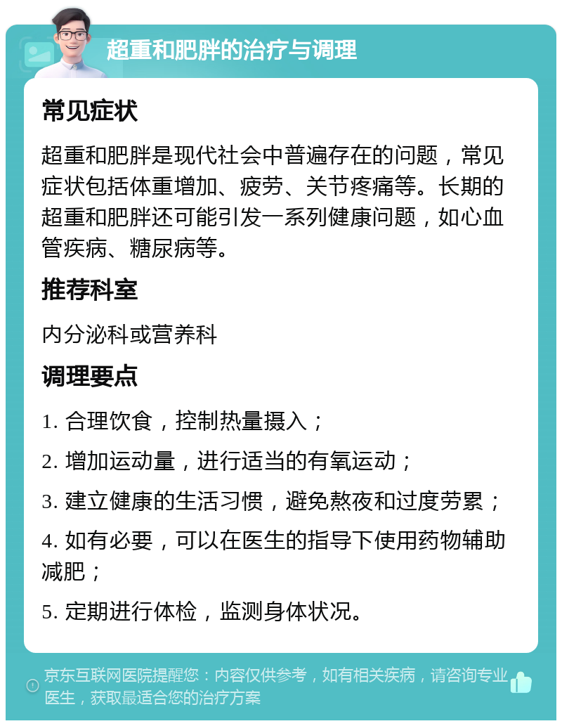 超重和肥胖的治疗与调理 常见症状 超重和肥胖是现代社会中普遍存在的问题，常见症状包括体重增加、疲劳、关节疼痛等。长期的超重和肥胖还可能引发一系列健康问题，如心血管疾病、糖尿病等。 推荐科室 内分泌科或营养科 调理要点 1. 合理饮食，控制热量摄入； 2. 增加运动量，进行适当的有氧运动； 3. 建立健康的生活习惯，避免熬夜和过度劳累； 4. 如有必要，可以在医生的指导下使用药物辅助减肥； 5. 定期进行体检，监测身体状况。