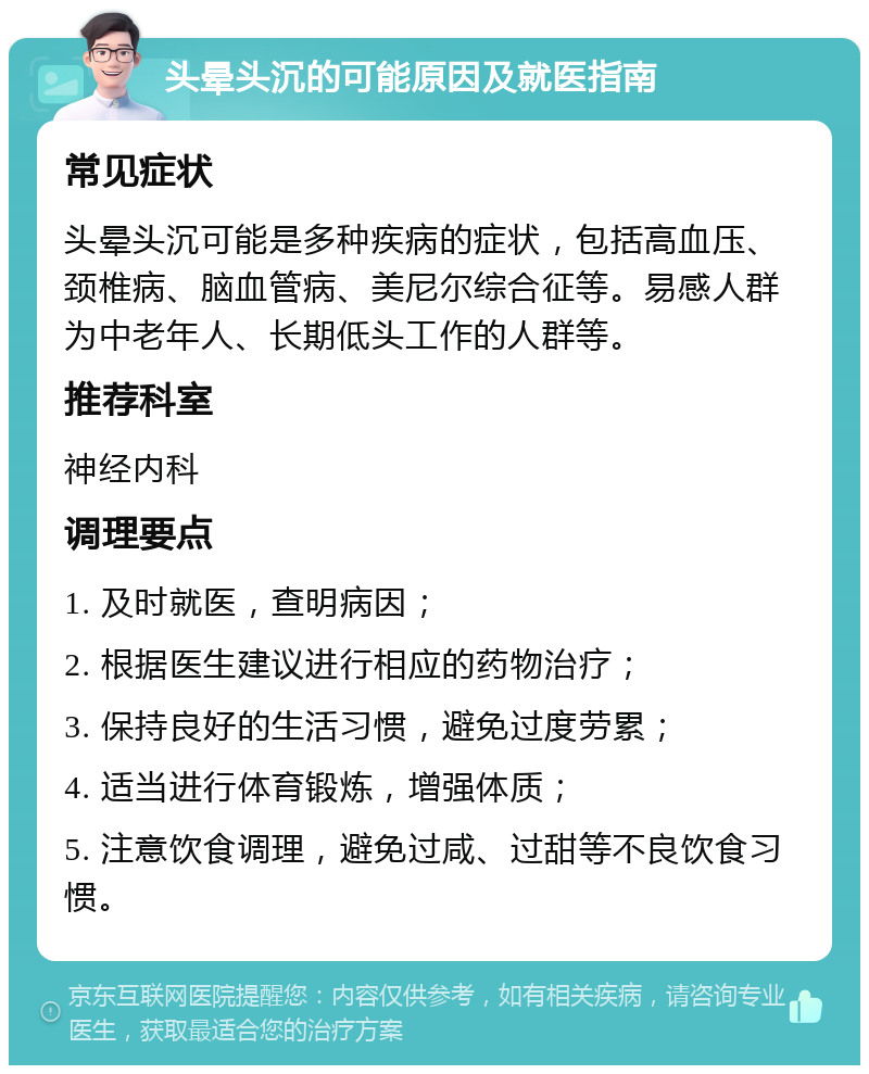 头晕头沉的可能原因及就医指南 常见症状 头晕头沉可能是多种疾病的症状，包括高血压、颈椎病、脑血管病、美尼尔综合征等。易感人群为中老年人、长期低头工作的人群等。 推荐科室 神经内科 调理要点 1. 及时就医，查明病因； 2. 根据医生建议进行相应的药物治疗； 3. 保持良好的生活习惯，避免过度劳累； 4. 适当进行体育锻炼，增强体质； 5. 注意饮食调理，避免过咸、过甜等不良饮食习惯。