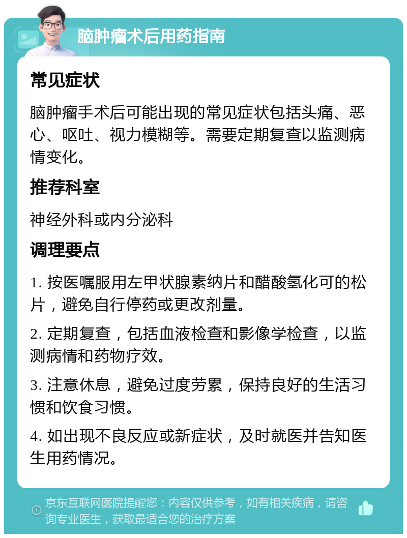 脑肿瘤术后用药指南 常见症状 脑肿瘤手术后可能出现的常见症状包括头痛、恶心、呕吐、视力模糊等。需要定期复查以监测病情变化。 推荐科室 神经外科或内分泌科 调理要点 1. 按医嘱服用左甲状腺素纳片和醋酸氢化可的松片，避免自行停药或更改剂量。 2. 定期复查，包括血液检查和影像学检查，以监测病情和药物疗效。 3. 注意休息，避免过度劳累，保持良好的生活习惯和饮食习惯。 4. 如出现不良反应或新症状，及时就医并告知医生用药情况。