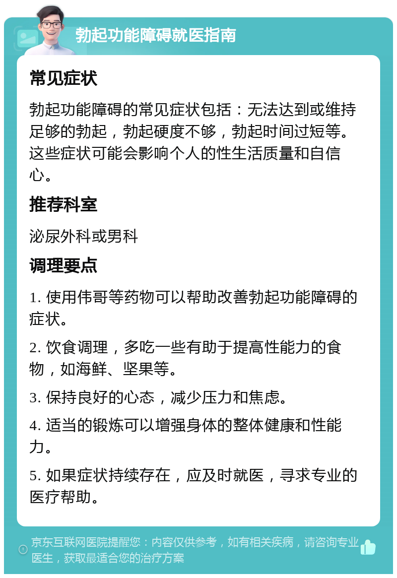 勃起功能障碍就医指南 常见症状 勃起功能障碍的常见症状包括：无法达到或维持足够的勃起，勃起硬度不够，勃起时间过短等。这些症状可能会影响个人的性生活质量和自信心。 推荐科室 泌尿外科或男科 调理要点 1. 使用伟哥等药物可以帮助改善勃起功能障碍的症状。 2. 饮食调理，多吃一些有助于提高性能力的食物，如海鲜、坚果等。 3. 保持良好的心态，减少压力和焦虑。 4. 适当的锻炼可以增强身体的整体健康和性能力。 5. 如果症状持续存在，应及时就医，寻求专业的医疗帮助。