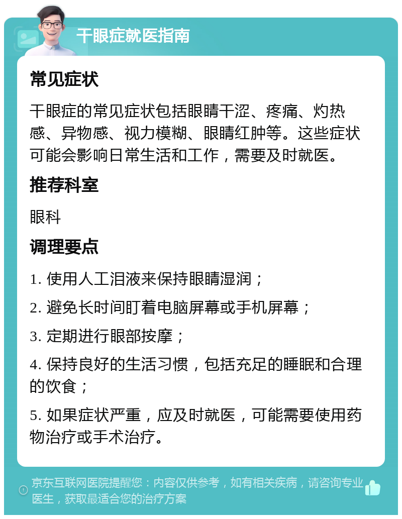 干眼症就医指南 常见症状 干眼症的常见症状包括眼睛干涩、疼痛、灼热感、异物感、视力模糊、眼睛红肿等。这些症状可能会影响日常生活和工作，需要及时就医。 推荐科室 眼科 调理要点 1. 使用人工泪液来保持眼睛湿润； 2. 避免长时间盯着电脑屏幕或手机屏幕； 3. 定期进行眼部按摩； 4. 保持良好的生活习惯，包括充足的睡眠和合理的饮食； 5. 如果症状严重，应及时就医，可能需要使用药物治疗或手术治疗。