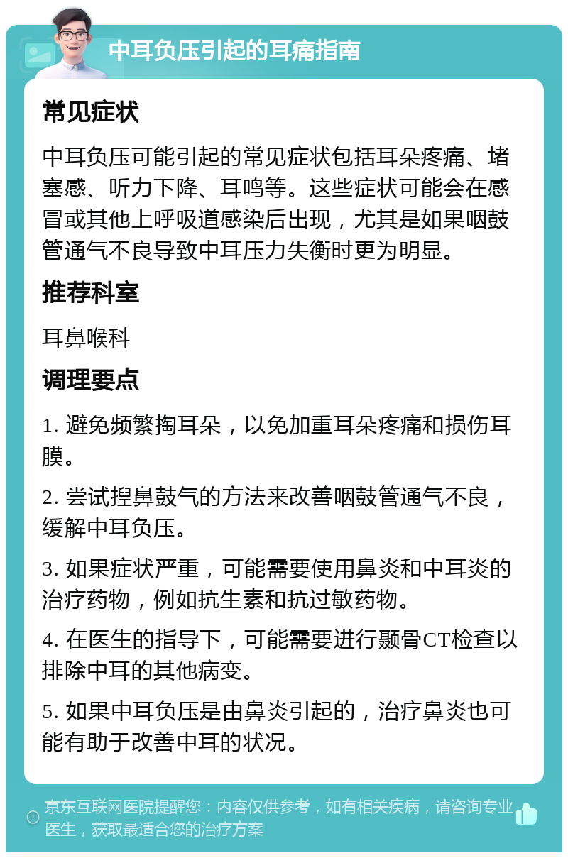 中耳负压引起的耳痛指南 常见症状 中耳负压可能引起的常见症状包括耳朵疼痛、堵塞感、听力下降、耳鸣等。这些症状可能会在感冒或其他上呼吸道感染后出现，尤其是如果咽鼓管通气不良导致中耳压力失衡时更为明显。 推荐科室 耳鼻喉科 调理要点 1. 避免频繁掏耳朵，以免加重耳朵疼痛和损伤耳膜。 2. 尝试揑鼻鼓气的方法来改善咽鼓管通气不良，缓解中耳负压。 3. 如果症状严重，可能需要使用鼻炎和中耳炎的治疗药物，例如抗生素和抗过敏药物。 4. 在医生的指导下，可能需要进行颞骨CT检查以排除中耳的其他病变。 5. 如果中耳负压是由鼻炎引起的，治疗鼻炎也可能有助于改善中耳的状况。