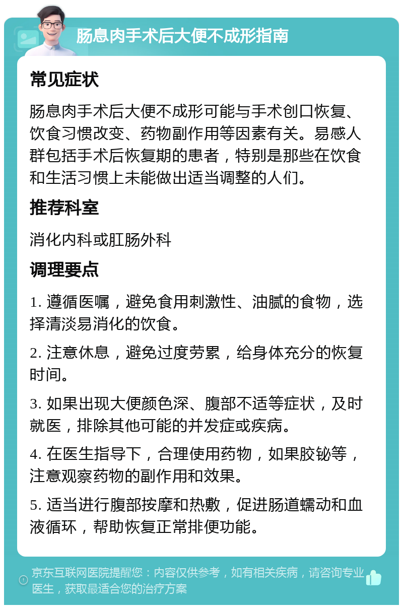 肠息肉手术后大便不成形指南 常见症状 肠息肉手术后大便不成形可能与手术创口恢复、饮食习惯改变、药物副作用等因素有关。易感人群包括手术后恢复期的患者，特别是那些在饮食和生活习惯上未能做出适当调整的人们。 推荐科室 消化内科或肛肠外科 调理要点 1. 遵循医嘱，避免食用刺激性、油腻的食物，选择清淡易消化的饮食。 2. 注意休息，避免过度劳累，给身体充分的恢复时间。 3. 如果出现大便颜色深、腹部不适等症状，及时就医，排除其他可能的并发症或疾病。 4. 在医生指导下，合理使用药物，如果胶铋等，注意观察药物的副作用和效果。 5. 适当进行腹部按摩和热敷，促进肠道蠕动和血液循环，帮助恢复正常排便功能。