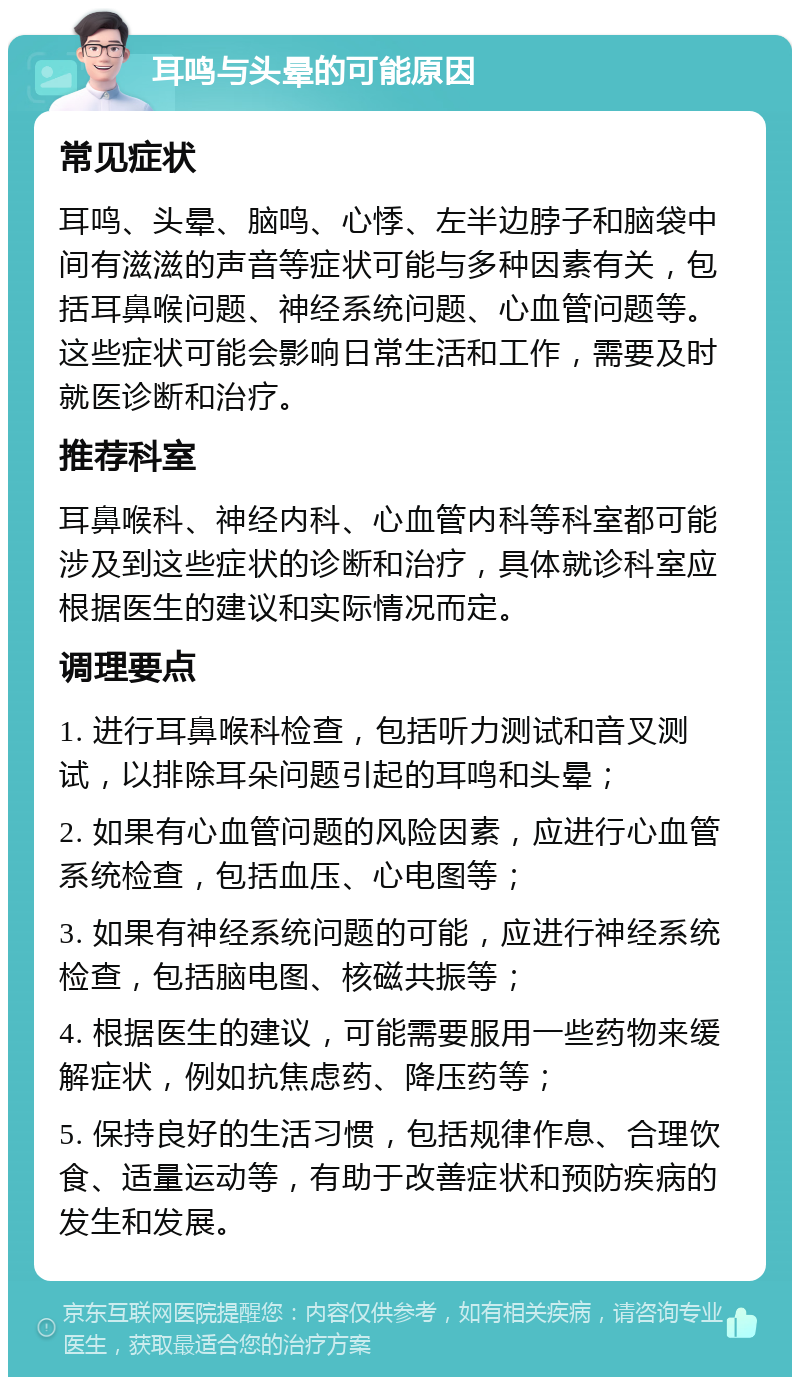 耳鸣与头晕的可能原因 常见症状 耳鸣、头晕、脑鸣、心悸、左半边脖子和脑袋中间有滋滋的声音等症状可能与多种因素有关，包括耳鼻喉问题、神经系统问题、心血管问题等。这些症状可能会影响日常生活和工作，需要及时就医诊断和治疗。 推荐科室 耳鼻喉科、神经内科、心血管内科等科室都可能涉及到这些症状的诊断和治疗，具体就诊科室应根据医生的建议和实际情况而定。 调理要点 1. 进行耳鼻喉科检查，包括听力测试和音叉测试，以排除耳朵问题引起的耳鸣和头晕； 2. 如果有心血管问题的风险因素，应进行心血管系统检查，包括血压、心电图等； 3. 如果有神经系统问题的可能，应进行神经系统检查，包括脑电图、核磁共振等； 4. 根据医生的建议，可能需要服用一些药物来缓解症状，例如抗焦虑药、降压药等； 5. 保持良好的生活习惯，包括规律作息、合理饮食、适量运动等，有助于改善症状和预防疾病的发生和发展。