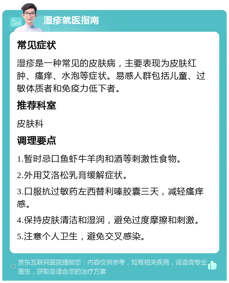 湿疹就医指南 常见症状 湿疹是一种常见的皮肤病，主要表现为皮肤红肿、瘙痒、水泡等症状。易感人群包括儿童、过敏体质者和免疫力低下者。 推荐科室 皮肤科 调理要点 1.暂时忌口鱼虾牛羊肉和酒等刺激性食物。 2.外用艾洛松乳膏缓解症状。 3.口服抗过敏药左西替利嗪胶囊三天，减轻瘙痒感。 4.保持皮肤清洁和湿润，避免过度摩擦和刺激。 5.注意个人卫生，避免交叉感染。