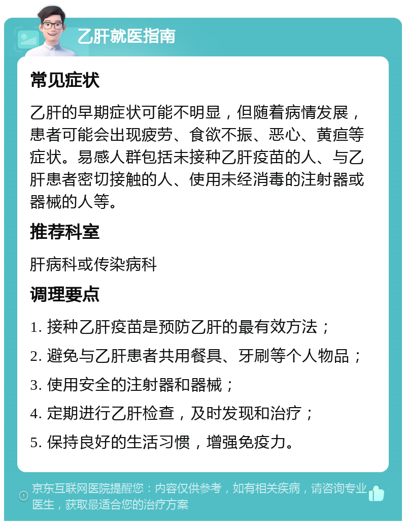 乙肝就医指南 常见症状 乙肝的早期症状可能不明显，但随着病情发展，患者可能会出现疲劳、食欲不振、恶心、黄疸等症状。易感人群包括未接种乙肝疫苗的人、与乙肝患者密切接触的人、使用未经消毒的注射器或器械的人等。 推荐科室 肝病科或传染病科 调理要点 1. 接种乙肝疫苗是预防乙肝的最有效方法； 2. 避免与乙肝患者共用餐具、牙刷等个人物品； 3. 使用安全的注射器和器械； 4. 定期进行乙肝检查，及时发现和治疗； 5. 保持良好的生活习惯，增强免疫力。