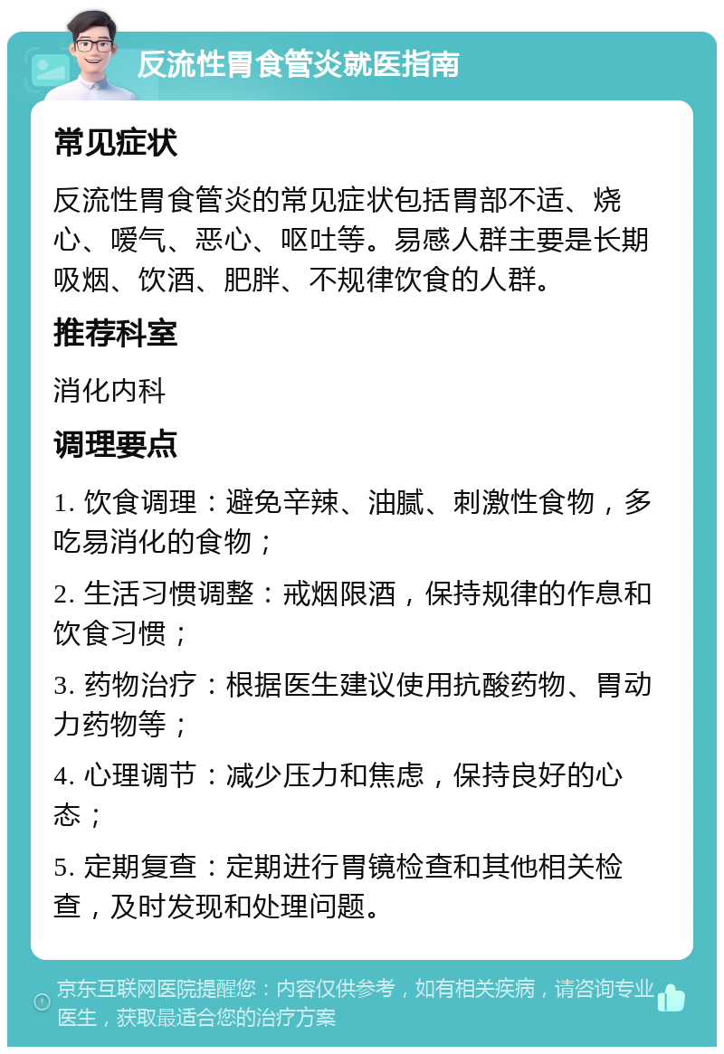 反流性胃食管炎就医指南 常见症状 反流性胃食管炎的常见症状包括胃部不适、烧心、嗳气、恶心、呕吐等。易感人群主要是长期吸烟、饮酒、肥胖、不规律饮食的人群。 推荐科室 消化内科 调理要点 1. 饮食调理：避免辛辣、油腻、刺激性食物，多吃易消化的食物； 2. 生活习惯调整：戒烟限酒，保持规律的作息和饮食习惯； 3. 药物治疗：根据医生建议使用抗酸药物、胃动力药物等； 4. 心理调节：减少压力和焦虑，保持良好的心态； 5. 定期复查：定期进行胃镜检查和其他相关检查，及时发现和处理问题。