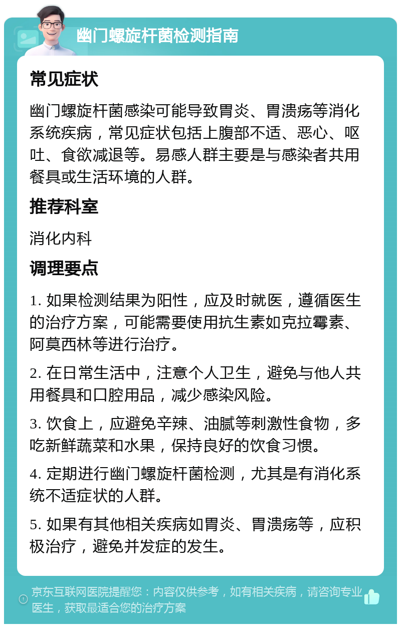 幽门螺旋杆菌检测指南 常见症状 幽门螺旋杆菌感染可能导致胃炎、胃溃疡等消化系统疾病，常见症状包括上腹部不适、恶心、呕吐、食欲减退等。易感人群主要是与感染者共用餐具或生活环境的人群。 推荐科室 消化内科 调理要点 1. 如果检测结果为阳性，应及时就医，遵循医生的治疗方案，可能需要使用抗生素如克拉霉素、阿莫西林等进行治疗。 2. 在日常生活中，注意个人卫生，避免与他人共用餐具和口腔用品，减少感染风险。 3. 饮食上，应避免辛辣、油腻等刺激性食物，多吃新鲜蔬菜和水果，保持良好的饮食习惯。 4. 定期进行幽门螺旋杆菌检测，尤其是有消化系统不适症状的人群。 5. 如果有其他相关疾病如胃炎、胃溃疡等，应积极治疗，避免并发症的发生。