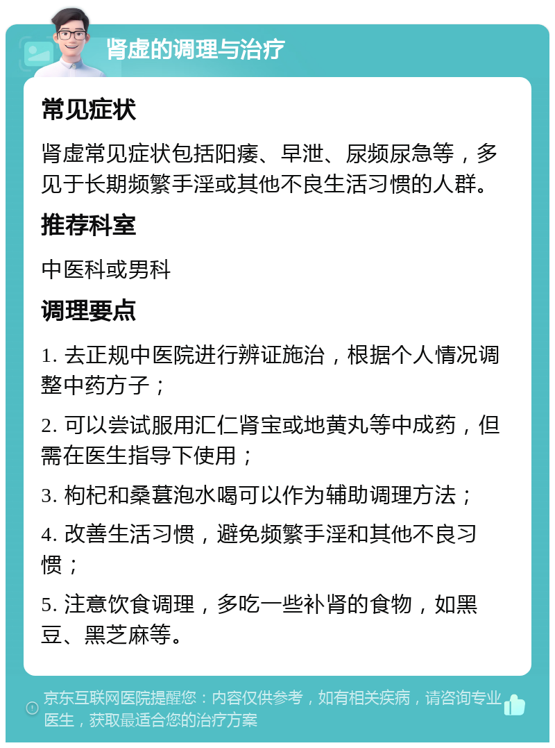 肾虚的调理与治疗 常见症状 肾虚常见症状包括阳痿、早泄、尿频尿急等，多见于长期频繁手淫或其他不良生活习惯的人群。 推荐科室 中医科或男科 调理要点 1. 去正规中医院进行辨证施治，根据个人情况调整中药方子； 2. 可以尝试服用汇仁肾宝或地黄丸等中成药，但需在医生指导下使用； 3. 枸杞和桑葚泡水喝可以作为辅助调理方法； 4. 改善生活习惯，避免频繁手淫和其他不良习惯； 5. 注意饮食调理，多吃一些补肾的食物，如黑豆、黑芝麻等。