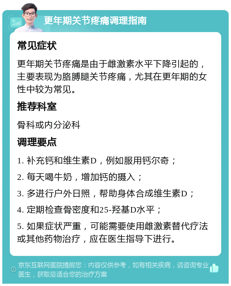 更年期关节疼痛调理指南 常见症状 更年期关节疼痛是由于雌激素水平下降引起的，主要表现为胳膊腿关节疼痛，尤其在更年期的女性中较为常见。 推荐科室 骨科或内分泌科 调理要点 1. 补充钙和维生素D，例如服用钙尔奇； 2. 每天喝牛奶，增加钙的摄入； 3. 多进行户外日照，帮助身体合成维生素D； 4. 定期检查骨密度和25-羟基D水平； 5. 如果症状严重，可能需要使用雌激素替代疗法或其他药物治疗，应在医生指导下进行。