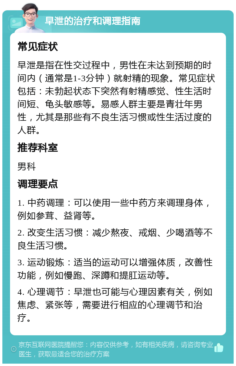 早泄的治疗和调理指南 常见症状 早泄是指在性交过程中，男性在未达到预期的时间内（通常是1-3分钟）就射精的现象。常见症状包括：未勃起状态下突然有射精感觉、性生活时间短、龟头敏感等。易感人群主要是青壮年男性，尤其是那些有不良生活习惯或性生活过度的人群。 推荐科室 男科 调理要点 1. 中药调理：可以使用一些中药方来调理身体，例如参茸、益肾等。 2. 改变生活习惯：减少熬夜、戒烟、少喝酒等不良生活习惯。 3. 运动锻炼：适当的运动可以增强体质，改善性功能，例如慢跑、深蹲和提肛运动等。 4. 心理调节：早泄也可能与心理因素有关，例如焦虑、紧张等，需要进行相应的心理调节和治疗。