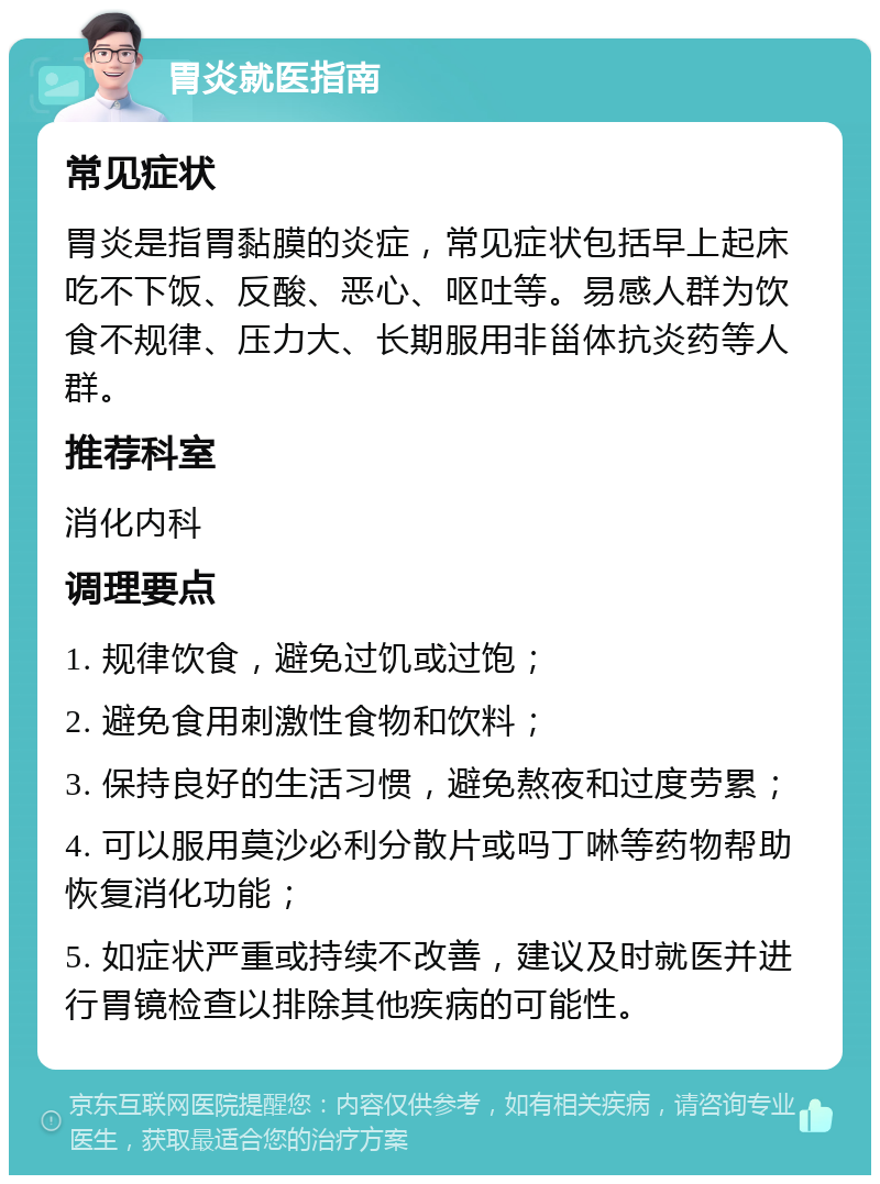 胃炎就医指南 常见症状 胃炎是指胃黏膜的炎症，常见症状包括早上起床吃不下饭、反酸、恶心、呕吐等。易感人群为饮食不规律、压力大、长期服用非甾体抗炎药等人群。 推荐科室 消化内科 调理要点 1. 规律饮食，避免过饥或过饱； 2. 避免食用刺激性食物和饮料； 3. 保持良好的生活习惯，避免熬夜和过度劳累； 4. 可以服用莫沙必利分散片或吗丁啉等药物帮助恢复消化功能； 5. 如症状严重或持续不改善，建议及时就医并进行胃镜检查以排除其他疾病的可能性。