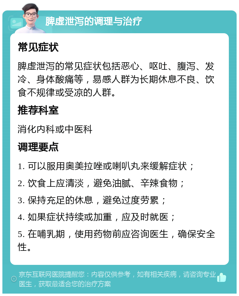 脾虚泄泻的调理与治疗 常见症状 脾虚泄泻的常见症状包括恶心、呕吐、腹泻、发冷、身体酸痛等，易感人群为长期休息不良、饮食不规律或受凉的人群。 推荐科室 消化内科或中医科 调理要点 1. 可以服用奥美拉唑或喇叭丸来缓解症状； 2. 饮食上应清淡，避免油腻、辛辣食物； 3. 保持充足的休息，避免过度劳累； 4. 如果症状持续或加重，应及时就医； 5. 在哺乳期，使用药物前应咨询医生，确保安全性。