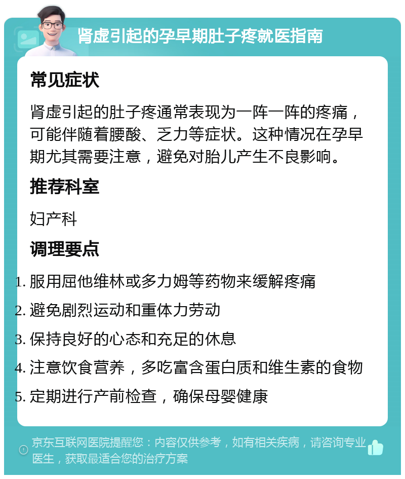 肾虚引起的孕早期肚子疼就医指南 常见症状 肾虚引起的肚子疼通常表现为一阵一阵的疼痛，可能伴随着腰酸、乏力等症状。这种情况在孕早期尤其需要注意，避免对胎儿产生不良影响。 推荐科室 妇产科 调理要点 服用屈他维林或多力姆等药物来缓解疼痛 避免剧烈运动和重体力劳动 保持良好的心态和充足的休息 注意饮食营养，多吃富含蛋白质和维生素的食物 定期进行产前检查，确保母婴健康