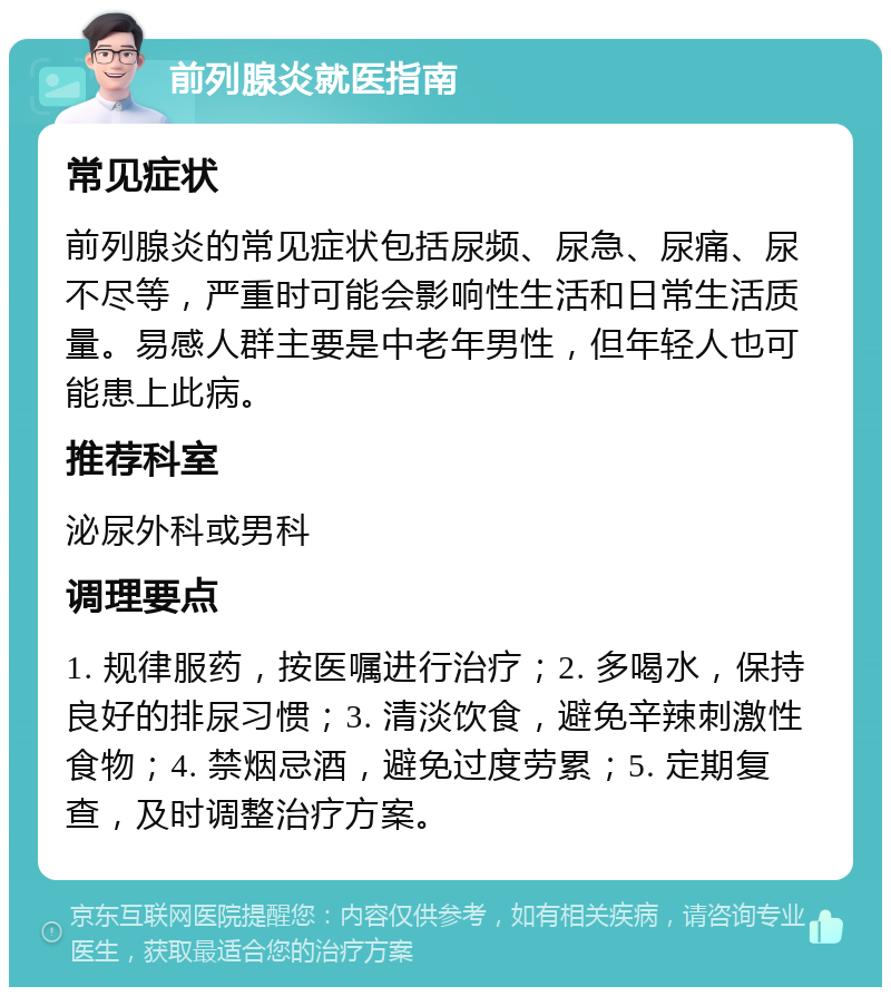 前列腺炎就医指南 常见症状 前列腺炎的常见症状包括尿频、尿急、尿痛、尿不尽等，严重时可能会影响性生活和日常生活质量。易感人群主要是中老年男性，但年轻人也可能患上此病。 推荐科室 泌尿外科或男科 调理要点 1. 规律服药，按医嘱进行治疗；2. 多喝水，保持良好的排尿习惯；3. 清淡饮食，避免辛辣刺激性食物；4. 禁烟忌酒，避免过度劳累；5. 定期复查，及时调整治疗方案。