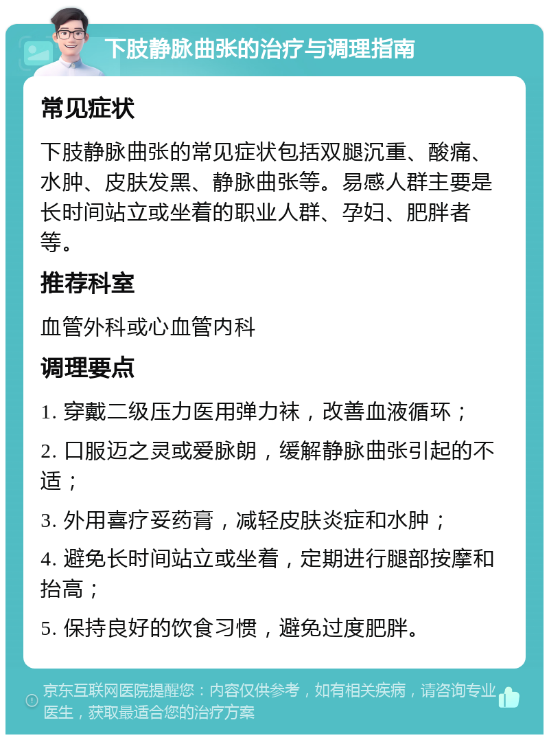 下肢静脉曲张的治疗与调理指南 常见症状 下肢静脉曲张的常见症状包括双腿沉重、酸痛、水肿、皮肤发黑、静脉曲张等。易感人群主要是长时间站立或坐着的职业人群、孕妇、肥胖者等。 推荐科室 血管外科或心血管内科 调理要点 1. 穿戴二级压力医用弹力袜，改善血液循环； 2. 口服迈之灵或爱脉朗，缓解静脉曲张引起的不适； 3. 外用喜疗妥药膏，减轻皮肤炎症和水肿； 4. 避免长时间站立或坐着，定期进行腿部按摩和抬高； 5. 保持良好的饮食习惯，避免过度肥胖。