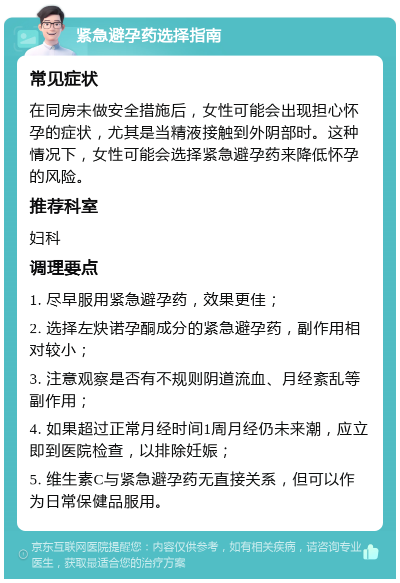 紧急避孕药选择指南 常见症状 在同房未做安全措施后，女性可能会出现担心怀孕的症状，尤其是当精液接触到外阴部时。这种情况下，女性可能会选择紧急避孕药来降低怀孕的风险。 推荐科室 妇科 调理要点 1. 尽早服用紧急避孕药，效果更佳； 2. 选择左炔诺孕酮成分的紧急避孕药，副作用相对较小； 3. 注意观察是否有不规则阴道流血、月经紊乱等副作用； 4. 如果超过正常月经时间1周月经仍未来潮，应立即到医院检查，以排除妊娠； 5. 维生素C与紧急避孕药无直接关系，但可以作为日常保健品服用。