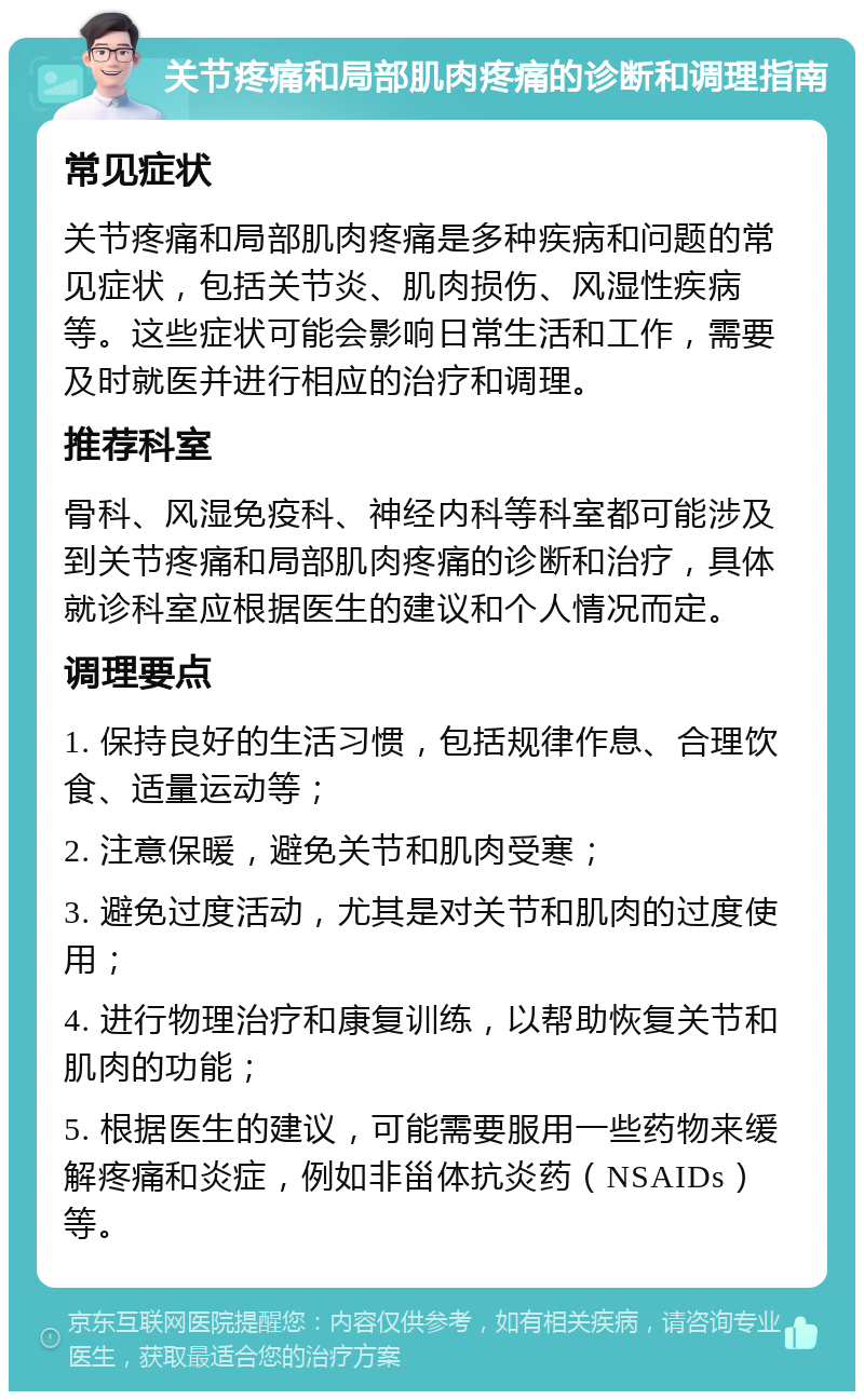 关节疼痛和局部肌肉疼痛的诊断和调理指南 常见症状 关节疼痛和局部肌肉疼痛是多种疾病和问题的常见症状，包括关节炎、肌肉损伤、风湿性疾病等。这些症状可能会影响日常生活和工作，需要及时就医并进行相应的治疗和调理。 推荐科室 骨科、风湿免疫科、神经内科等科室都可能涉及到关节疼痛和局部肌肉疼痛的诊断和治疗，具体就诊科室应根据医生的建议和个人情况而定。 调理要点 1. 保持良好的生活习惯，包括规律作息、合理饮食、适量运动等； 2. 注意保暖，避免关节和肌肉受寒； 3. 避免过度活动，尤其是对关节和肌肉的过度使用； 4. 进行物理治疗和康复训练，以帮助恢复关节和肌肉的功能； 5. 根据医生的建议，可能需要服用一些药物来缓解疼痛和炎症，例如非甾体抗炎药（NSAIDs）等。