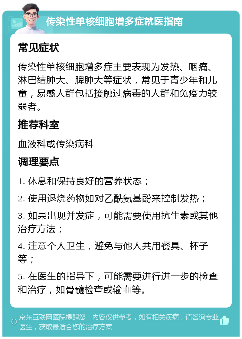 传染性单核细胞增多症就医指南 常见症状 传染性单核细胞增多症主要表现为发热、咽痛、淋巴结肿大、脾肿大等症状，常见于青少年和儿童，易感人群包括接触过病毒的人群和免疫力较弱者。 推荐科室 血液科或传染病科 调理要点 1. 休息和保持良好的营养状态； 2. 使用退烧药物如对乙酰氨基酚来控制发热； 3. 如果出现并发症，可能需要使用抗生素或其他治疗方法； 4. 注意个人卫生，避免与他人共用餐具、杯子等； 5. 在医生的指导下，可能需要进行进一步的检查和治疗，如骨髓检查或输血等。