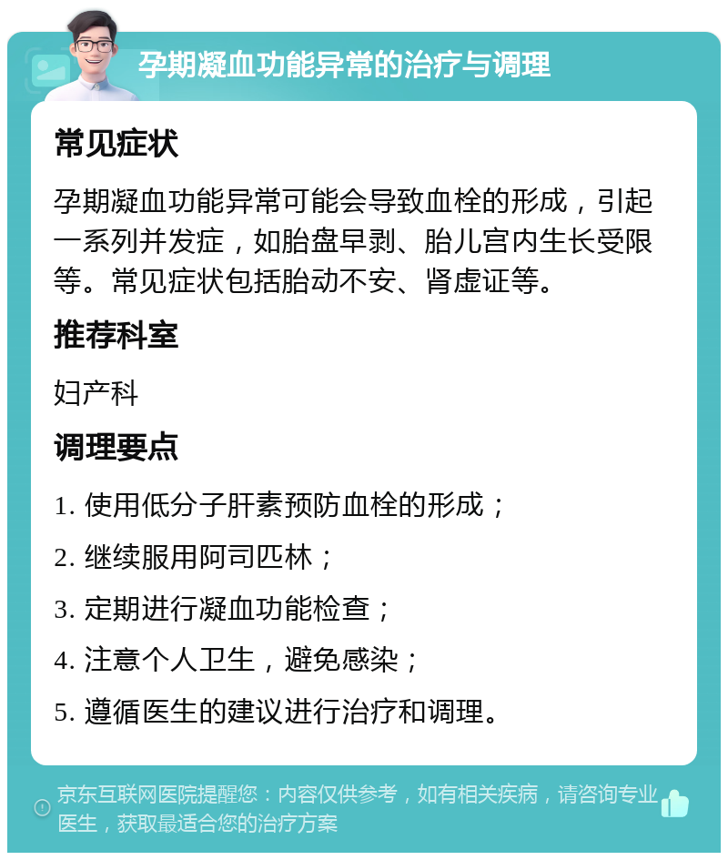 孕期凝血功能异常的治疗与调理 常见症状 孕期凝血功能异常可能会导致血栓的形成，引起一系列并发症，如胎盘早剥、胎儿宫内生长受限等。常见症状包括胎动不安、肾虚证等。 推荐科室 妇产科 调理要点 1. 使用低分子肝素预防血栓的形成； 2. 继续服用阿司匹林； 3. 定期进行凝血功能检查； 4. 注意个人卫生，避免感染； 5. 遵循医生的建议进行治疗和调理。