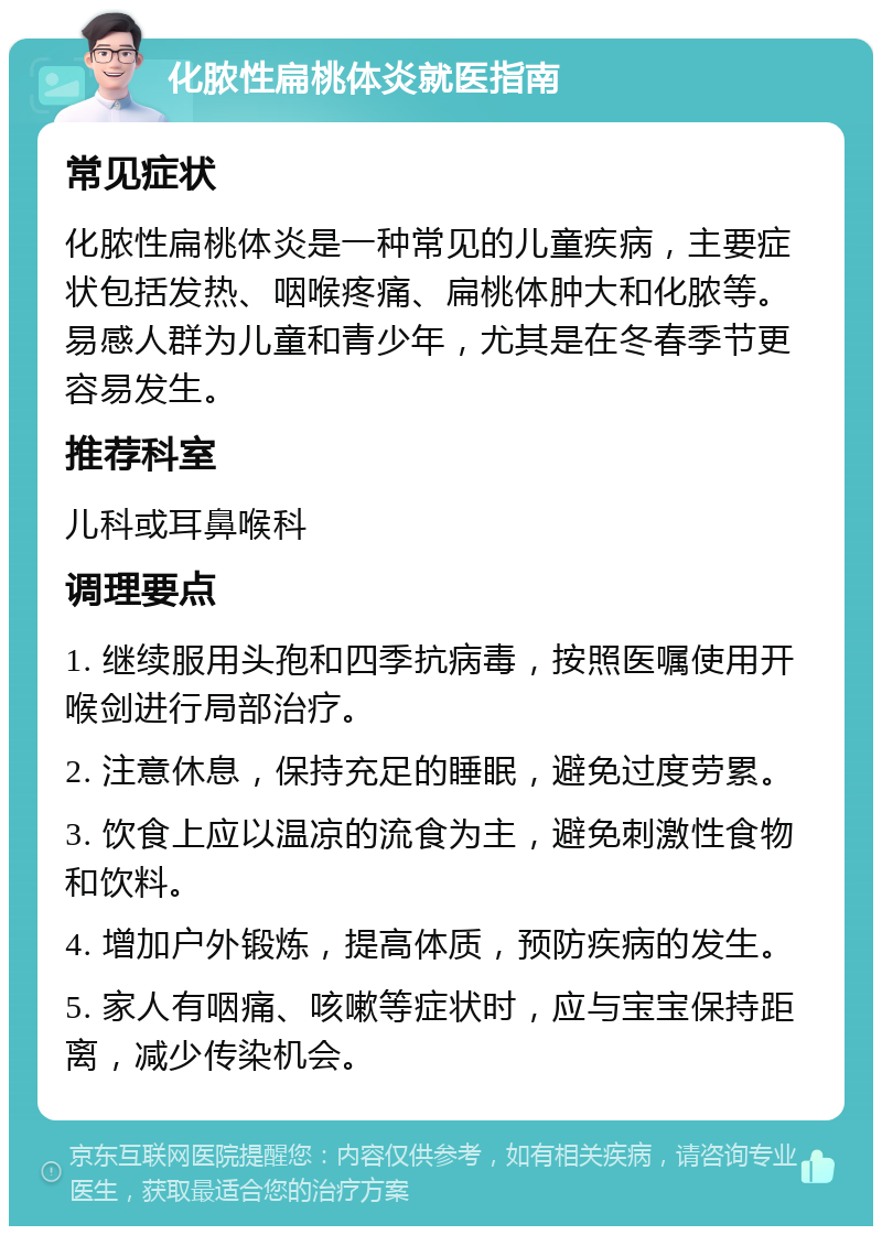 化脓性扁桃体炎就医指南 常见症状 化脓性扁桃体炎是一种常见的儿童疾病，主要症状包括发热、咽喉疼痛、扁桃体肿大和化脓等。易感人群为儿童和青少年，尤其是在冬春季节更容易发生。 推荐科室 儿科或耳鼻喉科 调理要点 1. 继续服用头孢和四季抗病毒，按照医嘱使用开喉剑进行局部治疗。 2. 注意休息，保持充足的睡眠，避免过度劳累。 3. 饮食上应以温凉的流食为主，避免刺激性食物和饮料。 4. 增加户外锻炼，提高体质，预防疾病的发生。 5. 家人有咽痛、咳嗽等症状时，应与宝宝保持距离，减少传染机会。