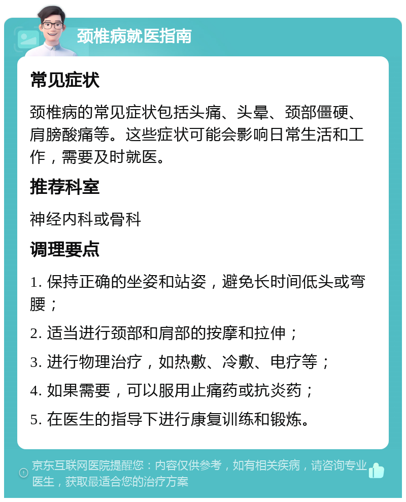 颈椎病就医指南 常见症状 颈椎病的常见症状包括头痛、头晕、颈部僵硬、肩膀酸痛等。这些症状可能会影响日常生活和工作，需要及时就医。 推荐科室 神经内科或骨科 调理要点 1. 保持正确的坐姿和站姿，避免长时间低头或弯腰； 2. 适当进行颈部和肩部的按摩和拉伸； 3. 进行物理治疗，如热敷、冷敷、电疗等； 4. 如果需要，可以服用止痛药或抗炎药； 5. 在医生的指导下进行康复训练和锻炼。