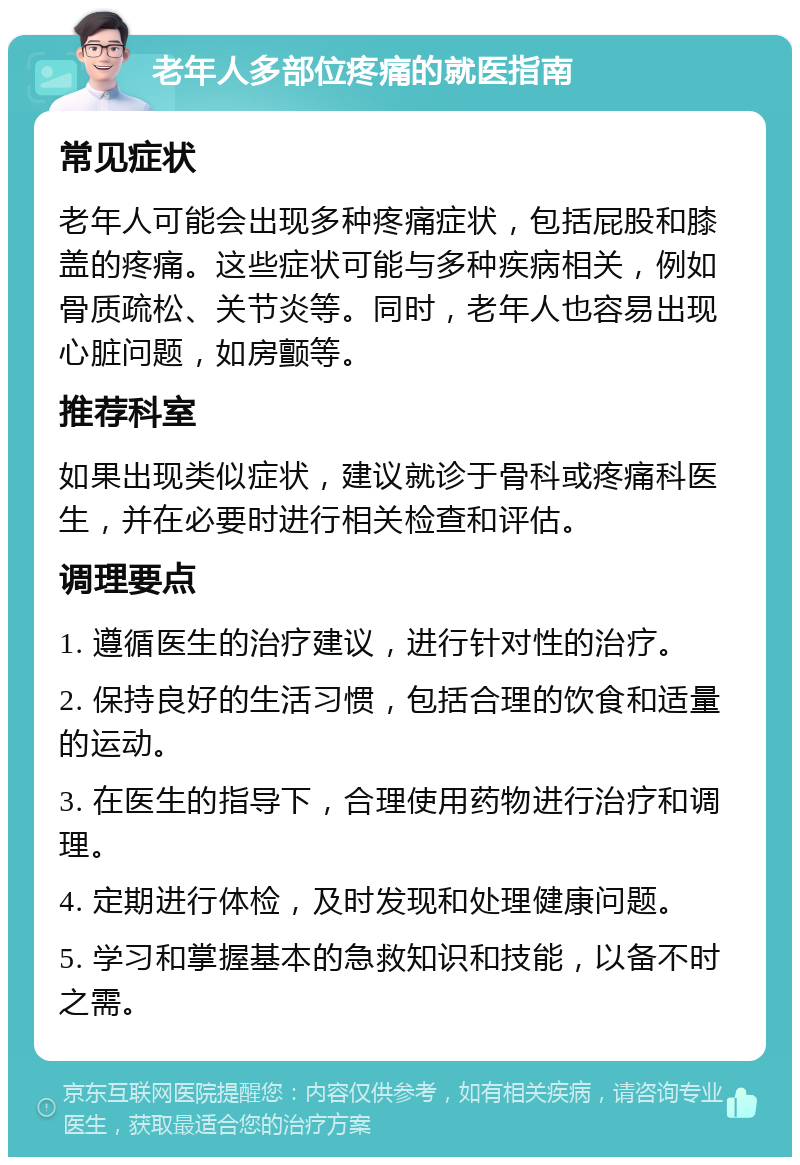 老年人多部位疼痛的就医指南 常见症状 老年人可能会出现多种疼痛症状，包括屁股和膝盖的疼痛。这些症状可能与多种疾病相关，例如骨质疏松、关节炎等。同时，老年人也容易出现心脏问题，如房颤等。 推荐科室 如果出现类似症状，建议就诊于骨科或疼痛科医生，并在必要时进行相关检查和评估。 调理要点 1. 遵循医生的治疗建议，进行针对性的治疗。 2. 保持良好的生活习惯，包括合理的饮食和适量的运动。 3. 在医生的指导下，合理使用药物进行治疗和调理。 4. 定期进行体检，及时发现和处理健康问题。 5. 学习和掌握基本的急救知识和技能，以备不时之需。