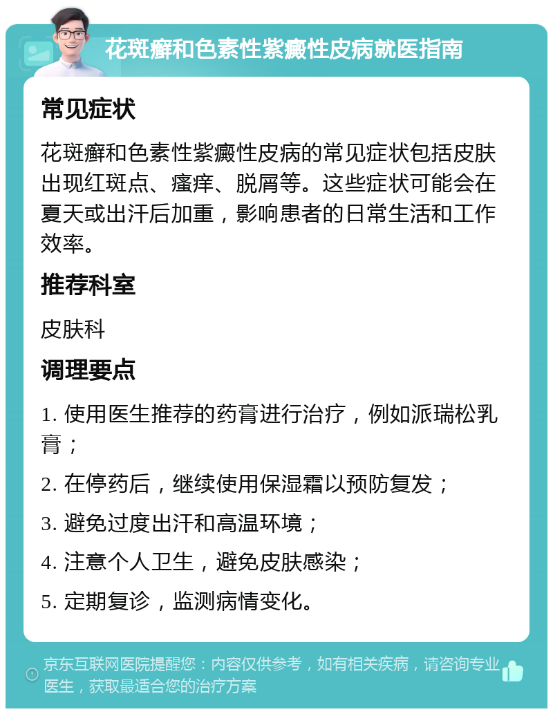 花斑癣和色素性紫癜性皮病就医指南 常见症状 花斑癣和色素性紫癜性皮病的常见症状包括皮肤出现红斑点、瘙痒、脱屑等。这些症状可能会在夏天或出汗后加重，影响患者的日常生活和工作效率。 推荐科室 皮肤科 调理要点 1. 使用医生推荐的药膏进行治疗，例如派瑞松乳膏； 2. 在停药后，继续使用保湿霜以预防复发； 3. 避免过度出汗和高温环境； 4. 注意个人卫生，避免皮肤感染； 5. 定期复诊，监测病情变化。