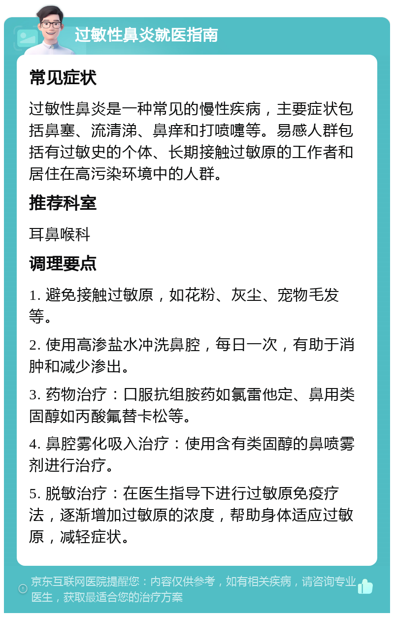 过敏性鼻炎就医指南 常见症状 过敏性鼻炎是一种常见的慢性疾病，主要症状包括鼻塞、流清涕、鼻痒和打喷嚏等。易感人群包括有过敏史的个体、长期接触过敏原的工作者和居住在高污染环境中的人群。 推荐科室 耳鼻喉科 调理要点 1. 避免接触过敏原，如花粉、灰尘、宠物毛发等。 2. 使用高渗盐水冲洗鼻腔，每日一次，有助于消肿和减少渗出。 3. 药物治疗：口服抗组胺药如氯雷他定、鼻用类固醇如丙酸氟替卡松等。 4. 鼻腔雾化吸入治疗：使用含有类固醇的鼻喷雾剂进行治疗。 5. 脱敏治疗：在医生指导下进行过敏原免疫疗法，逐渐增加过敏原的浓度，帮助身体适应过敏原，减轻症状。