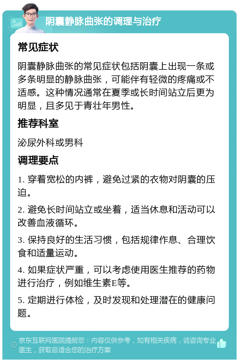 阴囊静脉曲张的调理与治疗 常见症状 阴囊静脉曲张的常见症状包括阴囊上出现一条或多条明显的静脉曲张，可能伴有轻微的疼痛或不适感。这种情况通常在夏季或长时间站立后更为明显，且多见于青壮年男性。 推荐科室 泌尿外科或男科 调理要点 1. 穿着宽松的内裤，避免过紧的衣物对阴囊的压迫。 2. 避免长时间站立或坐着，适当休息和活动可以改善血液循环。 3. 保持良好的生活习惯，包括规律作息、合理饮食和适量运动。 4. 如果症状严重，可以考虑使用医生推荐的药物进行治疗，例如维生素E等。 5. 定期进行体检，及时发现和处理潜在的健康问题。